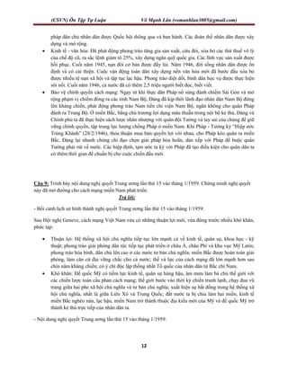 (CSVN) Ôn Tập Tự Luận Võ Mạnh Lân (vomanhlan3005@gmail.com)
12
pháp dân chủ nhân dân được Quốc hội thông qua và ban hành. Các đoàn thể nhân dân được xây
dựng và mở rộng.
 Kinh tế - văn hóa: Đã phát động phong trào tăng gia sản xuất, cứu đói, xóa bỏ các thứ thuế vô lý
của chế độ cũ, ra sắc lệnh giảm tô 25%, xây dựng ngân quỹ quốc gia. Các lĩnh vực sản xuất được
hồi phục. Cuối năm 1945, nạn đói cơ bản được đẩy lùi. Năm 1946, đời sống nhân dân được ổn
định và có cải thiện. Cuộc vận động toàn dân xây dựng nền văn hóa mới đã bước đầu xóa bỏ
được nhiều tệ nạn xã hội và tập tục lạc hậu. Phong trào diệt dốt, bình dân học vụ được thực hiện
sôi nổi. Cuối năm 1946, cả nước đã có thêm 2,5 triệu người biết đọc, biết viết.
 Bảo vệ chính quyền cách mạng: Ngay từ khi thực dân Pháp nổ súng đánh chiếm Sài Gòn và mở
rộng phạm vị chiếm đóng ra các tỉnh Nam Bộ, Đảng đã kịp thời lãnh đạo nhân dân Nam Bộ đứng
lên kháng chiến, phát động phong trào Nam tiến chi viện Nam Bộ, ngăn không cho quân Pháp
đánh ra Trung Bộ. Ở miền Bắc, bằng chủ trương lợi dụng mâu thuẫn trong nội bộ kẻ thù, Đảng và
Chính phủ ta đã thực hiện sách lược nhân nhượng với quân đội Tưởng và tay sai của chúng để giữ
vững chính quyền, tập trung lực lượng chống Pháp ở miền Nam. Khi Pháp - Tưởng ký “Hiệp ước
Trùng Khánh” (28/2/1946), thỏa thuận mua bán quyền lợi với nhau, cho Pháp kéo quân ra miền
Bắc, Đảng lại nhanh chóng chỉ đạo chọn giải pháp hòa hoãn, dàn xếp với Pháp để buộc quân
Tưởng phải rút về nước. Các hiệp định, tạm ước ta ký với Pháp đã tạo điều kiện cho quân dân ta
có thêm thời gian để chuẩn bị cho cuộc chiến đấu mới.
Câu 9: Trình bày nội dung nghị quyết Trung ương lần thứ 15 vào tháng 1/1959. Chứng minh nghị quyết
này đã mở đường cho cách mạng miền Nam phát triển.
Trả lời:
- Bối cảnh lịch sử hình thành nghị quyết Trung ương lần thứ 15 vào tháng 1/1959:
Sau Hội nghị Geneve, cách mạng Việt Nam vừa có những thuận lợi mới, vừa đứng trước nhiều khó khăn,
phức tạp:
 Thuận lợi: Hệ thống xã hội chủ nghĩa tiếp tục lớn mạnh cả về kinh tế, quân sự, khoa học - kỹ
thuật; phong trào giải phóng dân tộc tiếp tục phát triển ở châu Á, châu Phi và khu vực Mỹ Latin;
phong trào hòa bình, dân chủ lên cao ở các nước tư bản chủ nghĩa; miền Bắc được hoàn toàn giải
phóng, làm căn cứ địa vững chắc cho cả nước; thế và lực của cách mạng đã lớn mạnh hơn sau
chín năm kháng chiến; có ý chí độc lập thống nhất Tổ quốc của nhân dân từ Bắc chí Nam.
 Khó khăn: Đế quốc Mỹ có tiềm lực kinh tế, quân sự hùng hậu, âm mưu làm bá chủ thế giới với
các chiến lược toàn cầu phản cách mạng; thế giới bước vào thời kỳ chiến tranh lạnh, chạy đua vũ
trang giữa hai phe xã hội chủ nghĩa và tư bản chủ nghĩa; xuất hiện sự bất đồng trong hệ thống xã
hội chủ nghĩa, nhất là giữa Liên Xô và Trung Quốc; đất nước ta bị chia làm hai miền, kinh tế
miền Bắc nghèo nàn, lạc hậu, miền Nam trở thành thuộc địa kiểu mới của Mỹ và đế quốc Mỹ trở
thành kẻ thù trực tiếp của nhân dân ta.
- Nội dung nghị quyết Trung ương lần thứ 15 vào tháng 1/1959:
 