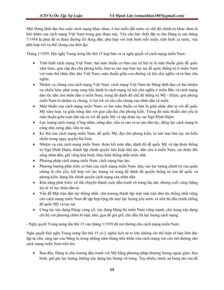 (CSVN) Ôn Tập Tự Luận Võ Mạnh Lân (vomanhlan3005@gmail.com)
13
Một Đảng lãnh đạo hai cuộc cách mạng khác nhau, ở hai miền đất nước có chế độ chính trị khác nhau là
khó khăn của cách mạng Việt Nam trong giai đoạn này. Yêu cầu bức thiết đặt ra cho Đảng ta sau tháng
7/1954 là phải đề ra được đường lối đúng đắn, phù hợp với tình hình mỗi miền, tình hình cả nước, vừa
phù hợp với xu thế chung của thời đại.
Tháng 1/1959, Hội nghị Trung ương lần thứ 15 họp bàn và ra nghị quyết về cách mạng miền Nam:
 Tình hình cách mạng Việt Nam: hai mâu thuẫn cơ bản của xã hội ta là mâu thuẫn giữa đế quốc
xâm lược, giai cấp địa chủ phong kiến, bọn tư sản mại bản tay sai đế quốc thống trị ở miền Nam
với toàn thể nhân dân dân Việt Nam; mâu thuẫn giữa con đường xã hội chủ nghĩa và tư bản chủ
nghĩa.
 Nhiệm vụ chung của cách mạng Việt Nam: cách mạng Việt Nam do Đảng lãnh đạo có hai nhiệm
vụ chiến lược phải song song tiến hành là cách mạng xã hội chủ nghĩa ở miền Bắc và cách mạng
dân tộc dân chủ nhân dân ở miền Nam, trong đó đánh đổ chế độ thống trị Mỹ - Diệm, giải phóng
miền Nam là nhiệm vụ chung, vì lợi ích và yêu cầu chung của nhân dân cả nước.
 Mâu thuẫn của cách mạng miền Nam: có hai mâu thuẫn cơ bản là giữa nhân dân ta với đế quốc
Mỹ xâm lược và giữa nông dân với giai cấp địa chủ phong kiến. Trong đó mâu thuẫn chủ yếu là
mâu thuẫn giữa toàn dân tộc ta với đế quốc Mỹ và tập đoàn tay sai Ngô Đình Diệm.
 Lực lượng cách mạng: Công nhân, nông dân, tiểu tư sản và tư sản dân tộc, động lực cách mạng là
công nhâ, nông dân, tiểu tư sản.
 Kẻ thù của cách mạng miền Nam: đế quốc Mỹ, địa chủ phong kiến, tư sản mại bản tay sai hiếu
chiến trong ngụy quyền Sài Gòn.
 Nhiệm vụ của cách mạng miền Nam: đoàn kết toàn dân, đánh đổ đế quốc Mỹ và tập đoàn thống
trị Ngô Đình Diệm, thành lập chính quyền liên hiệp dân tộc, dân chủ ở miền Nam, cải thiện đời
sống nhân dân, giữ vững hòa bình, thực hiện thống nhất nước nhà.
 Phương pháp cách mạng miền Nam: cách mạng bạo lực.
 Phương hướng phát triển cơ bản của cách mạng miền Nam: dựa vào lực lượng chính trị của quần
chúng là chủ yếu, kết hợp với lực lượng vũ trang để đánh đổ quyền thống trị của đế quốc và
phong kiến, dựng lên chính quyền cách mạng của nhân dân.
 Khả năng phát triển: có thể chuyển thành cuộc đấu tranh vũ trang lâu dài, nhưng cuối cùng thắng
lợi sẽ về tay nhân dân ta.
 Vấn đề Mặt trận dân tộc thống nhất: chủ trương thành lập một mặt trận dân tộc thống nhất riêng
cho cách mạng miền Nam để tập hợp rộng rãi mọi lực lượng yêu nước và tiến bộ đấu tranh chống
đế quốc Mỹ và tay sai.
 Công tác xây dựng Đảng: củng cố, xây dựng Đảng bộ miền Nam vững mạnh, chú trọng xây dựng
chi bộ với phương châm bí mật, nhỏ, gọn để gìn giữ, che dấu tốt lực lượng cách mạng.
- Nghị quyết Trung ương lần thứ 15 vào tháng 1/1959 đã mở đường cho cách mạng miền Nam:
Nghị quyết Hội nghị Trung ương lần thứ 15 có ý nghĩa lịch sử to lớn, không chỉ thể hiện rõ bản lĩnh độc
lập tự chủ, sáng tạo của Đảng ta trong những năm tháng khó khăn của cách mạng mà còn mở đường cho
cách mạng miền Nam tiến lên:
 Ban đầu, Đảng ta chủ trương đấu tranh với Mỹ bằng phương pháp thương lượng ngoại giao, hòa
bình, giữ gìn lực lượng, không xây dựng lực lượng vũ trang. Tuy nhiên, trước sự hung tàn của đế
 