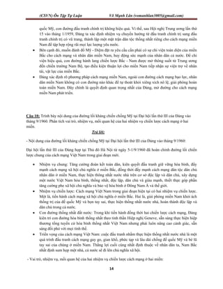 (CSVN) Ôn Tập Tự Luận Võ Mạnh Lân (vomanhlan3005@gmail.com)
14
quốc Mỹ, con đường đấu tranh chính trị không hiệu quả. Vì thế, sau Hội nghị Trung ương lần thứ
15 vào tháng 1/1959, Đảng ta xác định nhiệm vụ chuyển hướng từ đấu tranh chính trị sang đấu
tranh chính trị có vũ trang, thành lập một mặt trận dân tộc thống nhất riêng cho cách mạng miền
Nam để tập hợp rộng rãi mọi lực lượng yêu nước.
 Bên cạnh đó, muốn đánh đổ Mỹ - Diệm đặt ra yêu cầu cần phải có sự chi viện toàn diện của miền
Bắc cho cách mạng và nhân dân miền Nam, huy động sức mạnh của nhân dân cả nước. Để chi
viện hiệu quả, con đường hành lang chiến lược Bắc - Nam được mở thông suốt từ Trung ương
đến chiến trường Nam Bộ, tạo điều kiện thuận lợi cho miền Nam tiếp nhận sự viện trợ về nhân
tài, vật lực của miền Bắc.
 Đảng xác định rõ phương pháp cách mạng miền Nam, ngoài con đường cách mạng bạo lực, nhân
dân miền Nam không có con đường nào khác để tự thoát khỏi xiêng xích nô lệ, giải phóng hoàn
toàn miền Nam. Đây chính là quyết định quan trọng nhất của Đảng, mở đường cho cách mạng
miền Nam phát triển.
Câu 10: Trình bày nội dung của đường lối kháng chiến chống Mỹ tại Đại hội lần thứ III của Đảng vào
tháng 9/1960. Phân tích vai trò, nhiệm vụ, mối quan hệ của hai nhiệm vụ chiến lược cách mạng ở hai
miền.
Trả lời:
- Nội dung của đường lối kháng chiến chống Mỹ tại Đại hội lần thứ III của Đảng vào tháng 9/1960:
Đại hội lần thứ III của Đảng họp tại Thủ đô Hà Nội từ ngày 5-1/9/1960 đã hoàn chỉnh đường lối chiến
lược chung của cách mạng Việt Nam trong giai đoạn mới.
 Nhiệm vụ chung: Tăng cường đoàn kết toàn dân, kiên quyết đấu tranh giữ vững hòa bình, đẩy
mạnh cách mạng xã hội chủ nghĩa ở miền Bắc, đồng thời đẩy mạnh cách mạng dân tộc dân chủ
nhân dân ở miền Nam, thực hiện thông nhất nước nhà trên cơ sở độc lập và dân chủ, xây dựng
một nước Việt Nam hòa bình, thống nhất, độc lập, dân chủ và giàu mạnh, thiết thực góp phần
tăng cường phe xã hội chủ nghĩa và bảo vệ hòa bình ở Đông Nam Á và thế giới.
 Nhiệm vụ chiến lược: Cách mạng Việt Nam trong giai đoạn hiện tại có hai nhiệm vụ chiến lược.
Một là, tiến hành cách mạng xã hội chủ nghĩa ở miền Bắc. Hai là, giải phóng miền Nam khỏi ách
thống trị của đế quốc Mỹ và bọn tay sai, thực hiện thống nhất nước nhà, hoàn thành độc lập và
dân chủ trong cả nước.
 Con đường thống nhất đất nước: Trong khi tiến hành đồng thời hai chiến lược cách mạng, Đảng
kiên trì con đường hòa bình thống nhất theo tinh thần Hiệp nghị Geneve, sẵn sàng thực hiện hiệp
thương tổng tuyển cử hòa bình thống nhất Việt Nam nhưng phải luôn nâng cao cảnh giác, sẵn
sàng đối phó với mọi tình thế.
 Triển vọng của cách mạng Việt Nam: cuộc đấu tranh nhằm thực hiện thống nhất nước nhà là một
quá trình đấu tranh cách mạng gay go, gian khổ, phức tạp và lâu dài chống đế quốc Mỹ và bè lũ
tay sai của chúng ở miền Nam. Thắng lợi cuối cùng nhất định thuộc về nhân dân ta, Nam Bắc
nhất định sum họp một nhà, cả nước sẽ đi lên chủ nghĩa xã hội.
- Vai trò, nhiệm vụ, mối quan hệ của hai nhiệm vụ chiến lược cách mạng ở hai miền:
 