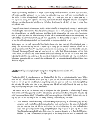 (CSVN) Ôn Tập Tự Luận Võ Mạnh Lân (vomanhlan3005@gmail.com)
15
Nhiệm vụ cách mạng ở miền Bắc và nhiệm vụ cách mạng ở miền Nam thuộc hai chiến lược khác nhau,
mỗi nhiễm vụ nhằm giải quyết yêu cầu cụ thể của mỗi miền trong hoàn cảnh nước nhà tạm bị chia cắt.
Hai nhiệm vụ đó lại nhằm giải quyết mâu thuẫn chung của cả nước giữa nhân dân ta với đế quốc Mỹ và
bọn tay sai của chúng, thực hiện mục tiêu chung trước mắt là hòa bình thống nhất Tổ quốc. Do cùng thực
hiện một mục tiêu chung nên hai nhiệm vụ chiến lược ấy có quan hệ mật thiết với nhau và có tác dụng
thúc đẩy lẫn nhau.
Trong điều kiện đất nước còn tạm thời bị chia cắt làm hai miền, thì sự nghiệp cách mạng xã hội chủ nghĩa
ở miền Bắc phải biến miền Bắc thành hậu phương vững chắc cho cả nước, nên giữ vai trò quyết định nhất
đối với sự phát triển của toàn bộ cách mạng Việt Nam và đối với sự nghiệp giải phóng miền Nam, thống
nhất Tổ quốc. Quá trình cải biến cách mạng ở miền Bắc là quá trình kết hợp cải tạo và xây dựng chủ
nghĩa xã hội, là quá trình đấu tranh gay gắt, phức tạp giữa hai con đường xã hội chủ nghĩa và con đường
tư bản chủ nghĩa trên tất cả các lĩnh vực kinh tế, chính trị, tư tưởng, văn hoá, xã hội.
Nhiệm vụ cơ bản của cách mạng miền Nam là giải phóng miền Nam khỏi ách thống trị của đế quốc và
phong kiến, thực hiện độc lập dân tộc và người cày có ruộng, giữ vai trò quyết định trực tiếp đối với sự
nghiệp giải phóng miền Nam. Vì vậy, nhiệm vụ trước mắt của cách mạng miền Nam là đoàn kết toàn dân,
kiên quyết đấu tranh chống đế quốc Mỹ xâm lược và gây chiến, đánh đổ tập đoàn thống trị Ngô Đình
Diệm, tay sai của đế quốc Mỹ, thành lập một chính quyền liên hợp dân tộc dân chủ ở miền Nam, thực
hiện độc lập dân tộc, các quyền tự do dân chủ và cải thiện đời sống nhân dân, giữ vững hoà bình, thực
hiện thống nhất nước nhà trên cơ sở độc lập và dân chủ, tích cực góp phần bảo vệ hoà bình ở Đông Nam
Á và trên thế giới.
Câu 11: Trình bày nội dung đường lối kháng chiến chống Mỹ cứu nước sau năm 1965.
Trả lời:
Từ đầu năm 1965, để cứu vãn nguy cơ sụp đổ của chế độ Sài Gòn, sự phá sản của chiến luược “Chiến
tranh đặc biệt”, đế quốc Mỹ đã ồ ạt đưa quân Mỹ và quân chư hầu vào miền Nam, tién hành cuộc “Chiến
tranh cục bộ” với quy mô lớn; đồng thời dùng không quân, hải quân tiến hành cuộc chiến tranh phá hoại
đối với miền Bắc nhằm ngăn chặn sự chi viện của miền Bắc đối với miền Nam và phá hoại xây dựng
công cuộc xây dựng chủ nghĩa xã hội ở miền Bắc.
Tình hình đó đặt ra yêu cầu mới cho Đảng ta trong việc xác định quyết tâm và đề ra đường lối kháng
chiến nhằm đánh thắng giặc Mỹ xâm lược trên cả nước, giải phóng miền Nam, thống nhất Tổ quốc. Hội
nghị Trung ương lần thứ 11 (3/1965) và Hội nghị Trung ương lần thú 12 (12/1965) đã được triệu tập để
đáp ứng yêu cầu đó. Nội dung cơ bản của đường lối kháng chiến chống Mỹ cứu nước:
 Nhận định tình hình và chủ trương chiến lược: Đảng nhận định rằng “Chiến tranh cục bộ” mà Mỹ
đang tiến hành ở miền Nam vẫn là một cuộc chiến tranh xâm lược thực dân kiểu mới, buộc phải
thực thi trong thế thua, thế thất bại và bị động, cho nên nó chứa đựng đầy mâu thuẫn về chiến
lược. Đánh giá tương quan lực lượng, Đảng khẳng định rằng: “Mặc dù đế quốc Mỹ đưa vào miền
Nam hàng chục vạn quân đội viễn chinh nhưng lực lượng so sánh giữa ta và địch vẫn không thay
đổi lớn. Tuy cuộc chiến tranh trở nên gay go và ác liệt nhưng nhân dân ta đã có cơ sở chắc chắn
 