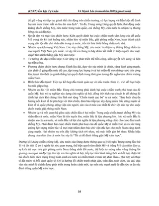 (CSVN) Ôn Tập Tự Luận Võ Mạnh Lân (vomanhlan3005@gmail.com)
16
để giữ vững và tiếp tục giành thế chủ động trên chiến trường, có lực lượng và điều kiện để đánh
bại âm mưu trước mắt và lâu dài của địch”. Từ đó, Trung ương Đảng quyết định phát động cuộc
kháng chiến chống Mỹ, cứu nước trong toàn quốc, coi chống Mỹ, cứu nước là nhiệm vụ thiêng
liêng của cả dân tộc.
 Quyết tâm và mục tiêu chiến lược: Kiên quyết đánh bại cuộc chiến tranh xâm lược của đế quốc
Mỹ trong bất kỳ tình huống nào, nhằm bảo vệ miền Bắc, giải phóng miền Nam, hoàn thành cách
mạng dân tộc dân chủ nhân dân trong cả nước, tiến tới hòa bình thống nhất nước nhà.
 Nhiệm vụ cách mạng Việt Nam: Lúc này chống Mỹ, cứu nước là nhiệm vụ thiêng liêng nhất của
mọi người Việt Nam yêu nước, vì vậy tất cả chúng ta hãy đoàn kết nhất trí triệu người như một,
quyết tâm đánh thắng giặc Mỹ xâm lược.
 Tư tưởng chỉ đạo chiến lược: Giữ vững và phát triển thế tiến công, kiên quyết tiến công và liên
tục tiến công.
 Phương châm chiến lược chung: Đánh lâu dài, dựa vào sức mình là chính, càng đánh càng mạnh,
cần phải cố gắng đến mức độ cao, tập trung lực lượng ở cả hai miền để mở những cuộc tiến công
lớn, tranh thủ thời co giành thắng lợi quyết định trong thời gian tương đối ngắn trên chiến trường
miền Nam.
 Hình thức đấu tranh: Tiếp tục kết hợp đấu tranh quân sự với đấu tranh chính trị, triệt để thực hiện
ba mũi giáp công.
 Nhiệm vụ đối với miền Bắc: Đảng chủ trương phải đánh bại cuộc chiến tranh phá hoạt của đế
quốc Mỹ, bảo vệ sự nghiệp xây dựng chủ nghĩa xã hội, đồng thời tích cực chuẩn bị đề phòng để
đánh bại địch khi chúng liều lĩnh mở rộng “Chiến tranh cục bộ” ra cả nước. Thực hiện chuyển
hướng nền kinh tế để phù hợp với thời chiến, đảm bảo tiếp tục xây dựng miền Bắc vững mạnh về
kinh tế và quốc phòng, động viện sức người, sức của ở mức cao nhất để chi viện đắc lực cho cuộc
chiến tranh giải phóng miền Nam.
 Nhiệm vụ và mối quan hệ giữa cuộc chiến đấu ở hai miền: Trong cuộc chiến tranh chống Mỹ của
nhân dân cả nước, miền Nam là tiền tuyến lớn, miền Bắc là hậu phương lớn. Bảo vệ miền Bắc là
nhiệm vụ của cả nước, vì miền Bắc xã hội chủ nghĩa là hậu phương vững chắc cho cuộc đấu tranh
chống Mỹ. Phải đánh bại cuộc chiến tranh phá hoại của đế quốc Mỹ ở miền Bắc và ra sức tăng
cường lực lượng miền bắc về mọi mặt nhằm đảm bảo chi viện đắc lực cho miền Nam càng đánh
càng mạnh. Hai nhiệm vụ trên đây không tách rời nhau, mà mật thiết gắn bó nhau. Khẩu hiệu
chung của nhân dân cả nước lúc này là “Tất cả để đánh thắng giặc Mỹ xâm lược”.
Đường lối kháng chiến chống Mỹ, cứu nước của Đảng được thông qua tại Hội nghị Trung ương lần thứ
11 và lần thứ 12 có ý nghĩa hết sức quan trọng, thể hiện quyết tâm đánh Mỹ và thắng Mỹ của nhân dân ta;
sự kiên trì mục tiêu giải phóng miền Nam thống nhất đất nước, thể hiện tư tưởng nắm vững đường lối
giương cao ngọn cờ độc lập dân tộc và chủ nghĩa xã hội, tiếp tục tiến hành đồng thời và kết hợp chặt chẽ
hai chiến lược cách mạng trong hoàn cảnh cả nước có chiến tranh ở mức độ khác nhau., phù hợp với thực
tế đất nước và bối cảnh quốc tế. Đó là đường lối chiến tranh nhân dân, toàn dân, toàn diện, lâu dài, dựa
vào sức mình là chính được phát triển trong hoàn cảnh mới, tạo nên sức mạnh mới để dân tộc ta đủ sức
đánh thắng quân Mỹ xâm lược.
 