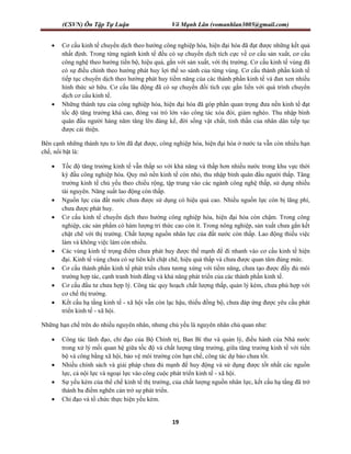 (CSVN) Ôn Tập Tự Luận Võ Mạnh Lân (vomanhlan3005@gmail.com)
19
 Cơ cấu kinh tế chuyển dịch theo hướng công nghiệp hóa, hiện đại hóa đã đạt được những kết quả
nhất định. Trong từng ngành kinh tế đều có sự chuyển dịch tích cực về cơ cấu sản xuất, cơ cấu
công nghệ theo hướng tiến bộ, hiệu quả, gắn với sản xuất, với thị trường. Cơ cấu kinh tế vùng đã
có sự điều chỉnh theo hướng phát huy lợi thế so sánh của từng vùng. Cơ cấu thành phần kinh tế
tiếp tục chuyển dịch theo hướng phát huy tiềm năng của các thành phần kinh tế và đan xen nhiều
hình thức sở hữu. Cơ cấu lâu động đã có sự chuyển đổi tích cực gắn liền với quá trình chuyển
dịch cơ cấu kinh tế.
 Những thành tựu của công nghiệp hóa, hiện đại hóa đã góp phần quan trọng đưa nền kinh tế đạt
tốc độ tăng trưởng khá cao, đóng vai trò lớn vào công tác xóa đói, giảm nghèo. Thu nhập bình
quân đầu người hàng năm tăng lên đáng kể, đời sống vật chất, tinh thần của nhân dân tiếp tục
được cải thiện.
Bên cạnh những thành tựu to lớn đã đạt được, công nghiệp hóa, hiện đại hóa ở nước ta vẫn còn nhiều hạn
chế, nổi bật là:
 Tốc độ tăng trưởng kinh tế vẫn thấp so với khả năng và thấp hơn nhiều nước trong khu vực thời
kỳ đầu công nghiệp hóa. Quy mô nền kinh tế còn nhỏ, thu nhập bình quân đầu người thấp. Tăng
trưởng kinh tế chủ yếu theo chiều rộng, tập trung vào các ngành công nghệ thấp, sử dụng nhiều
tài nguyên. Năng suất lao động còn thấp.
 Nguồn lực của đất nước chưa được sử dụng có hiệu quả cao. Nhiều nguồn lực còn bị lãng phí,
chưa được phát huy.
 Cơ cấu kinh tế chuyển dịch theo hướng công nghiệp hóa, hiện đại hóa còn chậm. Trong công
nghiệp, các sản phẩm có hàm lượng tri thức cao còn ít. Trong nông nghiệp, sản xuất chưa gắn kết
chặt chẽ với thị trường. Chất lượng nguồn nhân lực của đất nước còn thấp. Lao động thiếu việc
làm và không việc làm còn nhiều.
 Các vùng kinh tế trọng điểm chưa phát huy được thế mạnh để đi nhanh vào cơ cấu kinh tế hiện
đại. Kinh tế vùng chưa có sự liên kết chặt chẽ, hiệu quả thấp và chưa được quan tâm đúng mức.
 Cơ cấu thành phần kinh tế phát triển chưa tương xứng với tiềm năng, chưa tạo được đầy đủ môi
trường hợp tác, cạnh tranh bình đẳng và khả năng phát triển của các thành phần kinh tế.
 Cơ cấu đầu tư chưa hợp lý. Công tác quy hoạch chất lượng thấp, quản lý kém, chưa phù hợp với
cơ chế thị trường.
 Kết cấu hạ tầng kinh tế - xã hội vẫn còn lạc hậu, thiếu đồng bộ, chưa đáp ứng được yêu cầu phát
triển kinh tế - xã hội.
Những hạn chế trên do nhiều nguyên nhân, nhưng chủ yếu là nguyên nhân chủ quan như:
 Công tác lãnh đạo, chỉ đạo của Bộ Chính trị, Ban Bí thư và quản lý, điều hành của Nhà nước
trong xử lý mối quan hệ giữa tốc độ và chất lượng tăng trưởng, giữa tăng trưởng kinh tế với tiến
bộ và công bằng xã hội, bảo vệ môi trường còn hạn chế, công tác dự báo chưa tốt.
 Nhiều chính sách và giải pháp chưa đủ mạnh để huy động và sử dụng được tốt nhất các nguồn
lực, cả nội lực và ngoại lực vào công cuộc phát triển kinh tế - xã hội.
 Sự yếu kém của thể chế kinh tế thị trường, của chất lượng nguồn nhân lực, kết cấu hạ tầng đã trở
thành ba điểm nghẽn cản trở sự phát triển.
 Chỉ đạo và tổ chức thực hiện yếu kém.
 