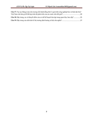 (CSVN) Ôn Tập Tự Luận Võ Mạnh Lân (vomanhlan3005@gmail.com)
2
Câu 17: Tại sao Đảng ta lại chủ trương tiến hành đồng thời 2 quá trình công nghiệp hóa và hiện đại hóa?
Việt Nam cần làm gì để bắt kịp trình độ phát triển của các nước trên thế giới?.........................................24
Câu 18: Đặc trưng, ưu và khuyết điểm của cơ chế kế hoạch hóa tập trung quan liêu, bao cấp? ...............25
Câu 19: Đặc trưng của nền kinh tế thị trường định hướng xã hội chủ nghĩa? ...........................................27
 