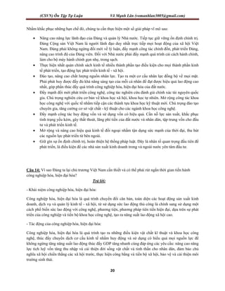 (CSVN) Ôn Tập Tự Luận Võ Mạnh Lân (vomanhlan3005@gmail.com)
20
Nhằm khắc phục những hạn chế đó, chúng ta cần thực hiện một số giải pháp vĩ mô sau:
 Nâng cao năng lực lãnh đạo của Đảng và quản lý Nhà nước. Tiếp tục giữ vững ổn định chính trị.
Đảng Cộng sản Việt Nam là người lãnh đạo duy nhất trực tiếp mọi hoạt động của xã hội Việt
Nam. Đảng phải không ngừng đổi mới về lý luận, đẩy mạnh công tác chỉnh đốn, phát triển Đảng,
nâng cao trình độ của Đảng viên. Đối với Nhà nước phải đẩy mạnh quá trình cải cách hành chính,
làm cho bộ máy hành chính gọn nhẹ, trong sạch.
 Thực hiện nhất quán chính sách kinh tế nhiều thành phần tạo điều kiện cho mọi thành phần kinh
tế phát triển, tạo động lực phát triển kinh tế - xã hội.
 Đào tạo, nâng cao chất lượng nguồn nhân lực. Tạo ra một cơ cấu nhân lực đồng bộ về mọi mặt.
Phải phát huy được đầy đủ khả năng sáng tạo của mỗi cá nhân để đạt được hiệu quả lao động cao
nhất, góp phần thúc đẩy quá trình công nghiệp hóa, hiện đại hóa của đất nước.
 Đẩy mạnh đổi mới phát triển công nghệ, công tác nghiên cứu đánh giá chính xác tài nguyên quốc
gia. Chú trọng nghiên cứu cơ bản về khoa học xã hội, khoa học tự nhiên. Mở rộng công tác khoa
học công nghệ với quốc tế nhằm tiếp cận các thành tựu khoa học kỹ thuật mới. Chú trọng đào tạo
chuyên gia, tăng cường cơ sở vật chất - kỹ thuật cho các ngành khoa học công nghệ.
 Đẩy mạnh công tác huy động vốn và sử dụng vốn có hiệu quả. Cần nỗ lực sản xuất, khắc phục
tình trạng yếu kém, gây thất thoát, lãng phí tiền của đất nước và nhân dân, tập trung vốn cho đầu
tư và phát triển kinh tế.
 Mở rộng và nâng cao hiệu quả kinh tế đối ngoại nhằm tận dụng sức mạnh của thời đại, thu hút
các nguồn lực phát triển từ bên ngoài.
 Giữ gìn sự ổn định chính trị, hoàn thiện hệ thống pháp luật. Đây là nhân tố quan trọng đầu tiên để
phát triển, là điều kiện để các nhà sản xuất kinh doanh trong và ngoài nước yên tâm đầu tư.
Câu 14: Vì sao Đảng ta lại chủ trương Việt Nam cần thiết và có thể phải rút ngắn thời gian tiến hành
công nghiệp hóa, hiện đại hóa?
Trả lời:
- Khái niệm công nghiệp hóa, hiện đại hóa:
Công nghiệp hóa, hiện đại hóa là quá trình chuyển đổi căn bản, toàn diện các hoạt động sản xuất kinh
doanh, dịch vụ và quản lý kinh tế - xã hội, từ sử dụng sức lao động thủ công là chính sang sử dụng một
cách phổ biến sức lao động với công nghệ, phương tiện, phương pháp tiên tiến hiện đại, dựa trên sự phát
triển của công nghiệp và tiến bộ khoa học công nghệ, tạo ra năng suất lao động xã hội cao.
- Tác động của công nghiệp hóa, hiện đại hóa:
Công nghiệp hóa, hiện đại hóa là quá trình tạo ra những điều kiện vật chất kĩ thuật và khoa học công
nghệ, thúc đẩy chuyển dịch cơ cấu kinh tế nhằm huy động và sử dụng có hiểu quả mọi nguồn lực để
không ngừng tăng năng suất lao động thúc đẩy GDP tăng nhanh cùng đáp ứng các yêu cầu: nâng cao năng
lực tích luỹ vốn tăng thu nhập và cải thiện đời sống vật chất và tinh thần cho nhân dân, đảm bảo chủ
nghĩa xã hội chiến thắng các xã hội trước, thực hiện công bằng và tiến bộ xã hội, bảo vệ và cải thiện môi
trường sinh thái.
 
