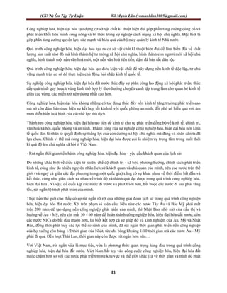 (CSVN) Ôn Tập Tự Luận Võ Mạnh Lân (vomanhlan3005@gmail.com)
21
Công nghiệp hóa, hiện đại hóa tạo dựng cơ sở vật chất kĩ thuật hiện đại góp phần tăng cường củng cố và
phát triển khối liên minh công nông và tri thức trong sự nghiệp cách mạng xã hội chủ nghĩa. Đặc biệt là
góp phần tăng cường quyền lực, sức mạnh và hiểu quả của bộ máy quản lý kinh tế Nhà nước.
Quá trình công nghiệp hóa, hiện đại hóa tạo ra cơ sở vật chất kĩ thuật hiện đại để làm biến đổi về chất
lượng sản xuất nhờ đó mà hình thành hệ tư tưởng xã hội chủ nghĩa, hình thành con người mới xã hội chủ
nghĩa, hình thành một nền văn hoá mới, một nền văn hoá tiên tiến, đậm đà bản sắc dân tộc.
Quá trình công nghiệp hóa, hiện đại hóa tạo điều kiện vật chất để xây dựng nền kinh tế độc lập, tự chủ
vững mạnh trên cơ sở đó thực hiện chủ động hội nhập kinh tế quốc tế.
Sự nghiệp công nghiệp hóa, hiện đại hóa đất nước thúc đẩy sự phân công lao động xã hội phát triển, thúc
đẩy quá trình quy hoạch vùng lãnh thổ hợp lý theo hướng chuyên canh tập trung làm cho quan hệ kinh tế
giữa các vùng, các miền trở nên thống nhất cao hơn.
Công nghiệp hóa, hiện đại hóa không những có tác dụng thúc đẩy nền kinh tế tăng trưởng phát triển cao
mà nó còn đảm bảo thực hiện sự kết hợp tốt kinh tế với quốc phòng an ninh, đối phó có hiểu quả với âm
mưu diễn biến hoà bình của các thế lực thù địch.
Thành tựu công nghiệp hóa, hiện đại hóa tạo tiền đề kinh tế cho sự phát triển đồng bộ về kinh tế, chính trị,
văn hoá xã hội, quốc phòng và an ninh. Thành công của sự nghiệp công nghiệp hóa, hiện đại hóa nền kinh
tế quốc dân là nhân tố quyết định sự thắng lợi của con đường xã hội chủ nghĩa mà đảng và nhân dân ta đã
lựa chọn. Chính vì thế mà công nghiêp hóa, hiện đại hóa được coi là nhiệm vụ trọng tâm trong suốt thời
kì quá độ lên chủ nghĩa xã hội ở Việt Nam.
- Rút ngắn thời gian tiến hành công nghiệp hóa, hiện đại hóa – yêu cầu khách quan của lịch sử:
Do những khác biệt về điều kiện tự nhiên, chế độ chính trị - xã hội, phương hướng, chính sách phát triển
kinh tế, cũng như do nhiều nguyên nhân lịch sử khách quan và chủ quan của mình, nên các nước trên thế
giới (và ngay cả giữa các địa phương trong một quốc gia) cũng có sự khác nhau về thời điểm bắt đầu và
kết thúc, cũng như giãn cách xa nhau về trình độ và thành quả đạt được trong quá trình công nghiệp hóa,
hiện đại hóa . Vì vậy, để đuổi kịp các nước đi trước và phát triển hơn, bắt buộc các nước đi sau phải tăng
tốc, rút ngắn lộ trình phát triển của mình.
Thực tiễn thế giới cho thấy có sự rút ngắn rõ rệt qua những giai đoạn lịch sử trong quá trình công nghiệp
hóa, hiện đại hóa đất nước. Xét trên phạm vi toàn cầu: Nếu như các nước Tây Âu và Bắc Mỹ phải mất
trên 200 năm để tạo dựng nền công nghiệp phát triển của mình, thì Nhật Bản nhờ mở cửa cầu thị và
hướng về Âu - Mỹ, nên chỉ mất 50 - 60 năm để hoàn thành công nghiệp hóa, hiện đại hóa đất nước; còn
các nước NICs do bắt đầu muộn hơn, lại biết kết hợp cả sự giúp đỡ và kinh nghiệm của Âu, Mỹ và Nhật
Bản, đồng thời phát huy các lợi thế so sánh của mình, đã rút ngắn thời gian phát triển nền công nghiệp
của họ xuống còn bằng 1/2 thời gian của Nhật, tức chỉ bằng khoảng 1/10 thời gian mà các nước Âu - Mỹ
phải đi qua. Đến lượt Thái Lan, thời gian này còn được rút ngắn hơn nữa…
Với Việt Nam, rút ngắn vừa là mục tiêu, vừa là phương thức quan trọng hàng đầu trong quá trình công
nghiệp hóa, hiện đại hóa đất nước. Việt Nam bắt tay vào công cuộc công nghiệp hóa, hiện đại hóa đất
nước chậm hơn so với các nước phát triển trong khu vực và thế giới khác (cả về thời gian và trình độ phát
 