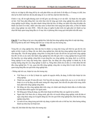 (CSVN) Ôn Tập Tự Luận Võ Mạnh Lân (vomanhlan3005@gmail.com)
22
triển) từ vài thập kỷ đến hàng thế kỷ do xuất phát điểm của nền kinh tế rất thấp cả về lượng và chất, hơn
nữa lại bị chiến tranh kéo dài tàn phá nặng nề và cơ chế bao cấp kìm hãm khá lâu,…
Chính vì vậy, để rút ngắn khoảng cách với thế giới, tạo nền tảng cơ sở vật chất - kỹ thuật cho chủ nghĩa
xã hội, Việt Nam phải đồng thời vừa triển khai trên bề rộng quá trình công nghiệp hóa, phát triển nền
công nghiệp truyền thống, vừa phải nhanh chóng hiện đại hóa, đi thẳng vào phát triển từng bộ phận cấu
thành của kinh tế tri thức, nhằm sớm đưa nước ta thoát khỏi tình trạng kém phát triển, cơ bản trở thành
nước công nghiệp vào năm 2020… Điều đó cũng có nghĩa là phát triển rút ngắn phải trở thành sự lựa
chọn bắt buộc quan trọng hàng đầu cả về mục tiêu và phương thức trong quá trình phát triển đất nước.
Câu 15: Vì sao Đảng ta lại xem công nghiệp hóa, hiện đại hóa nông nghiệp nông thôn là mặt trận hàng
đầu trong thời kỳ đổi mới? Những mặt tích cực và hạn chế của chủ trương này.
Trả lời:
Trong khi coi công nghiệp hóa, hiện đại hóa là nhiệm vụ trung tâm trong suốt thời kỳ quá độ lên chủ
nghĩa xã hội ở nước ta, Đảng vẫn xác định công nghiệp hóa, hiện đại hóa nông nghiệp nông thôn là mặt
trận hàng đầu. Vấn đề nông nghiệp, nông thôn và nông dân là một vấn đề lớn của quá trình công nghiệp
hóa đối với tất cả các nước tiến hành công nghiệp hóa trên thế giới, bởi vì công nghiệp hóa là quá trình
thu hẹp khu vực nông nghiệp, nông thôn và gia tăng khu vực công nghiệp, xây dựng, dịch vụ và đô thị.
Nông nghiệp là nơi cung cấp lương thực, nguyên liệu, lao động cho công nghiệp và thành thị, là thị
trường trường rộng lớn của công nghiệp và dịch vụ. Nông thôn chiếm đa số dân cư ở thời điểm khi bắt
đầu công nghiệp hóa. Vì vậy, quan tâm đến nông nghiệp, nông dân và nông thôn là một vấn đề có tầm
quan trọng hàng đầu của quá trình công nghiệp hóa.
- Những mặt tích cực, thuận lợi của chủ trương này:
 Việt Nam có vị trí địa lý thuận lợi, nguồn tài nguyên nhiều, đa dạng, là điều kiện thuận lợi cho
nông nghiệp.
 Thành tựu của gần 30 năm đổi mới, Việt Nam đã xây dựng và phát triển, tạo ra cơ sở vật chất kỹ
thuật và cơ sở hạ tầng của đất nước tương đối vững mạnh, làm tiền đề cho phát triển trong chiến
lược phát triển nông nghiệp nông thôn.
 Hệ thống các khu công nghiệp phát triển cùng với chính sách khuyến khích đầu tư là điều kiện
thu hút thêm nhiều nguồn vốn ngoài nước.
 Hệ thống giao thông đa dạng, tạo điều kiện thuận lợi để khai thác các nguồn lợi tự nhiên.
 Người dân Việt Nam cần cù, thông minh, gắn liền với truyền thống nông nghiệp; trình độ dân trí
ngày càng được nâng cao là nguồn động lực lớn cho quá trình công nghiệp hóa, hiện đại hóa nông
nghiệp nông thôn.
 Là nước đi sau, đang trong quá trình xây dựng và phát triển nên có thể học hỏi, thừa hưởng những
thành tựu khoa học kỹ thuật mới.
- Hạn chế, khó khăn khi thực hiện chủ trương này:
 