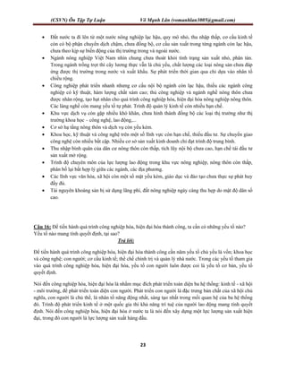 (CSVN) Ôn Tập Tự Luận Võ Mạnh Lân (vomanhlan3005@gmail.com)
23
 Đất nước ta đi lên từ một nước nông nghiệp lạc hậu, quy mô nhỏ, thu nhập thấp, cơ cấu kinh tế
còn có bộ phận chuyển dịch chậm, chưa đồng bộ, cơ cấu sản xuất trong từng ngành còn lạc hậu,
chưa theo kịp sự biến động của thị trường trong và ngoài nước.
 Ngành nông nghiệp Việt Nam nhìn chung chưa thoát khỏi tình trạng sản xuất nhỏ, phân tán.
Trong ngành trồng trọt thì cây lương thực vẫn là chủ yếu, chất lượng các loại nông sản chưa đáp
ứng được thị trường trong nước và xuất khẩu. Sự phát triển thời gian qua chỉ dựa vào nhân tố
chiều rộng.
 Công nghiệp phát triển nhanh nhưng cơ cấu nội bộ ngành còn lạc hậu, thiếu các ngành công
nghiệp có kỹ thuật, hàm lượng chất xám cao; thủ công nghiệp và ngành nghề nông thôn chưa
được nhân rộng, tạo hạt nhân cho quá trình công nghiệp hóa, hiện đại hóa nông nghiệp nông thôn.
Các làng nghề còn mang yếu tố tự phát. Trình độ quản lý kinh tế còn nhiều hạn chế.
 Khu vực dịch vụ còn gặp nhiều khó khăn, chưa hình thành đồng bộ các loại thị trường như thị
trường khoa học – công nghệ, lao động,...
 Cơ sở hạ tầng nông thôn và dịch vụ còn yếu kém.
 Khoa học, kỹ thuật và công nghệ trên một số lĩnh vực còn hạn chế, thiếu đầu tư. Sự chuyển giao
công nghệ còn nhiều bất cập. Nhiều cơ sở sản xuất kinh doanh chỉ đạt trình độ trung bình.
 Thu nhập bình quân của dân cư nông thôn còn thấp, tích lũy nội bộ chưa cao, hạn chế tái đầu tư
sản xuất mở rộng.
 Trình độ chuyên môn của lực lượng lao động trong khu vực nông nghiệp, nông thôn còn thấp,
phân bố lại bất hợp lý giữa các ngành, các địa phương.
 Các lĩnh vực văn hóa, xã hội còn một số mặt yếu kém, giáo dục và đào tạo chưa thực sự phát huy
đầy đủ.
 Tài nguyên khoáng sản bị sử dụng lãng phí, đất nông nghiệp ngày càng thu hẹp do mật độ dân số
cao.
Câu 16: Để tiến hành quá trình công nghiệp hóa, hiện đại hóa thành công, ta cần có những yếu tố nào?
Yếu tố nào mang tính quyết định, tại sao?
Trả lời:
Để tiến hành quá trình công nghiệp hóa, hiện đại hóa thành công cần năm yếu tố chủ yếu là vốn; khoa học
và công nghệ; con người; cơ cấu kinh tế; thể chế chính trị và quản lý nhà nước. Trong các yếu tố tham gia
vào quá trình công nghiệp hóa, hiện đại hóa, yếu tố con người luôn được coi là yếu tố cơ bản, yếu tố
quyết định.
Nói đến công nghiệp hóa, hiện đại hóa là nhằm mục đích phát triển toàn diện ba hệ thống: kinh tế - xã hội
- môi trường, để phát triển toàn diện con người. Phát triển con người là đặc trưng bản chất của xã hội chủ
nghĩa, con người là chủ thể, là nhân tố năng động nhất, sáng tạo nhất trong mối quan hệ của ba hệ thống
đó. Trình độ phát triển kinh tế ở một quốc gia thì khả năng trí tuệ của người lao động mang tính quyết
định. Nói đến công nghiệp hóa, hiện đại hóa ở nước ta là nói đến xây dựng một lực lượng sản xuất hiện
đại, trong đó con người là lực lượng sản xuất hàng đầu.
 