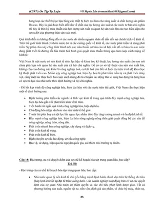 (CSVN) Ôn Tập Tự Luận Võ Mạnh Lân (vomanhlan3005@gmail.com)
25
hàng loạt các thiết bị lạc hậu bằng các thiết bị hiện đại làm cho năng suất và chất lượng sản phẩm
lên cao. Đây là giai đoạn biến đổi hẳn về chất của lực lượng sản xuất ở các nước tư bản chủ nghĩa
thì đây là thời kỳ mâu thuẫn của lực lượng sản xuất và quan hệ sản xuất lên cao tạo điều kiện cho
sự ra đời của phương thức sản xuất mới.
Quá trình diễn ra không đồng đều ở các nước do nhiều nguyên nhân dễ dẫn đến sự chênh lệch về kinh tế.
Trên thế giới hình thành 3 nhóm nước đó là các cường quốc về kinh tế, các nước phát triển và đang phát
triển. Sự phân chia này cũng hình thành nên các mâu thuẫn cơ bản của xã hội, vấn đề cơ bản của các nước
đang phát triển là đường lối đấu tranh hoà bình giải quyết mâu thuẫn thông qua làm cuộc cách mạng về
kinh tế.
Việt Nam là một nước có nền kinh tế nhỏ, lạc hậu về khoa học kỹ thuật, lực lượng sản xuất còn non nớt
chưa phù hợp với quan hệ sản xuất của xã hội chủ nghĩa. Để có cơ sở kỹ thuật của nền sản xuất lớn,
không còn con đường nào khác là công nghiệp hoá, cơ khí hoá cân đối và hiện đại trên trình độ khoa học
kỹ thuật phát triển cao. Muốn vậy công nghiệp hoá, hiện đại hoá là phát triển tuần tự và phát triển nhảy
vọt, cùng một lúc thực hiện hai cuộc cách mạng đó là chuyển lao động thô sơ sang lao động tự động hoá
có sự chỉ đạo của nhà nước theo định hướng xã hội chủ nghĩa.
- Để bắt kịp trình độ công nghiệp hóa, hiện đại hóa với các nước trên thế giới, Việt Nam cần thực hiện
một số định hướng sau:
 Định hướng phát triển các ngành và lĩnh vực kinh tế trong quá trình đẩy mạnh công nghiệp hóa,
hiện đại hóa gắn với phát triển kinh tế tri thức.
 Tiến hành rút ngắn quá trình công nghiệp hóa, hiện đại hóa.
 Chủ động hòa nhập sâu hơn vào nền kinh tế thế giới.
 Tranh thủ phát huy cả nội lực lẫn ngoại lực nhằm thúc đẩy tăng trưởng nhanh và ổn định kinh tế.
 Đẩy mạnh công nghiệp hóa, hiện đại hóa nông nghiệp nông thôn giải quyết đồng bộ các vấn đề
nông nghiệp, nông thôn, nông dân.
 Phát triển nhanh hơn công nghiệp, xây dựng và dịch vụ.
 Phát triển kinh tế vùng.
 Phát triển kinh tế biển.
 Dịch chuyển cơ cấu lao động, cơ cấu công nghệ.
 Bảo vệ, sử dụng, hiệu quả tài nguyên quốc gia, cải thiện môi trường tự nhiên.
Câu 18: Đặc trưng, ưu và khuyết điểm của cơ chế kế hoạch hóa tập trung quan liêu, bao cấp?
Trả lời:
- Đặc trưng của cơ chế kế hoạch hóa tập trung quan liêu, bao cấp:
 Nhà nước quản lý nền kinh tế chủ yếu bằng mệnh lệnh hành chính dựa trên hệ thống chỉ tiêu
pháp lệnh chi tiết áp đặt từ trên xuống dưới. Các doanh nghiệp hoạt động trên cơ sở các quyết
định của cơ quan Nhà nước có thẩm quyền và các chỉ tiêu pháp lệnh được giao. Tất cả
phương hướng sản xuất, nguồn vật tư, tiền vốn, định giá sản phẩm, tổ chức bộ máy, nhân sự,
 