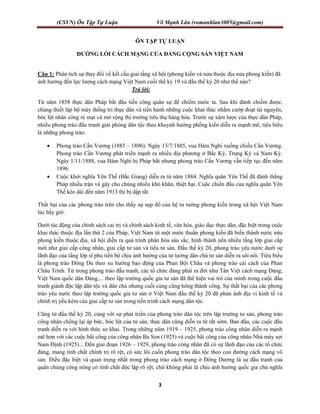 (CSVN) Ôn Tập Tự Luận Võ Mạnh Lân (vomanhlan3005@gmail.com)
3
ÔN TẬP TỰ LUẬN
ĐƯỜNG LỐI CÁCH MẠNG CỦA ĐẢNG CỘNG SẢN VIỆT NAM
Câu 1: Phân tích sự thay đổi về kết cấu giai tầng xã hội (phong kiến và nửa thuộc địa nửa phong kiến) đã
ảnh hưởng đến lực lượng cách mạng Việt Nam cuối thế kỷ 19 và đầu thế kỷ 20 như thế nào?
Trả lời:
Từ năm 1858 thực dân Pháp bắt đầu tiến công quân sự để chiếm nước ta. Sau khi đánh chiếm được,
chúng thiết lập bộ máy thống trị thực dân và tiến hành những cuộc khai thác nhằm cướp đoạt tài nguyên,
bóc lột nhân công rẻ mạt và mở rộng thị trường tiêu thụ hàng hóa. Trước sự xâm lược của thực dân Pháp,
nhiều phong trào đấu tranh giải phóng dân tộc theo khuynh hướng phống kiến diễn ra mạnh mẽ, tiêu biểu
là những phong trào:
 Phong trào Cần Vương (1885 – 1896): Ngày 13/7/1885, vua Hàm Nghi xuống chiếu Cần Vương.
Phong trào Cần Vương phát triển mạnh ra nhiều địa phương ở Bắc Kỳ, Trung Kỳ và Nam Kỳ.
Ngày 1/11/1888, vua Hàm Nghi bị Pháp bắt nhưng phong trào Cần Vương vẫn tiếp tục đến năm
1896.
 Cuộc khởi nghĩa Yên Thế (Bắc Giang) diễn ra từ năm 1884. Nghĩa quân Yên Thế đã đánh thắng
Pháp nhiều trận và gây cho chúng nhiều khó khăn, thiệt hại. Cuộc chiến đấu của nghĩa quân Yên
Thế kéo dài đến năm 1913 thì bị dập tắt.
Thất bại của các phong trào trên cho thấy sự sụp đổ của hệ tư tưởng phong kiến trong xã hội Việt Nam
lúc bấy giờ.
Dưới tác động của chính sách cai trị và chính sách kinh tế, văn hóa, giáo dục thực dân, đặc biệt trong cuộc
khai thác thuộc địa lần thứ 2 của Pháp, Việt Nam từ một nước thuần phong kiến đã biến thành nước nửa
phong kiến thuộc địa, xã hội diễn ra quá trình phân hóa sâu sắc, hình thành nền nhiều tầng lớp giai cấp
mới như giai cấp công nhân, giai cấp tư sản và tiểu tư sản. Đầu thế kỷ 20, phong trào yêu nước dưới sự
lãnh đạo của tầng lớp sĩ phu tiến bộ chịu ảnh hưởng của tư tưởng dân chủ tư sản diễn ra sôi nổi. Tiêu biểu
là phong trào Đông Du theo xu hướng bạo động của Phan Bội Châu và phong trào cái cách của Phan
Châu Trinh. Từ trong phong trào đấu tranh, các tổ chức đảng phái ra đời như Tân Việt cách mạng Đảng,
Việt Nam quốc dân Đảng,... theo lập trường quốc gia tư sản đã thể hiện vai trò của mình trong cuộc đấu
tranh giành độc lập dân tộc và dân chủ nhưng cuối cùng cũng hông thành công. Sự thất bại của các phong
trào yêu nước theo lập trường quốc gia tư sản ở Việt Nam đầu thế kỷ 20 đã phản ánh địa vị kinh tế và
chính trị yếu kém của giai cấp tư sản trong tiến trình cách mạng dân tộc.
Cũng từ đầu thế kỷ 20, cùng với sự phát triển của phong trào dân tộc trên lập trường tư sản, phong trào
công nhân chống lại áp bức, bóc lột của tư sản, thực dân cũng diễn ra từ rất sớm. Ban đầu, các cuộc đấu
tranh diễn ra với hình thức sơ khai. Trong những năm 1919 – 1925, phong trào công nhân diễn ra mạnh
mẽ hơn với các cuộc bãi công của công nhân Ba Son (1925) và cuộc bãi công của công nhân Nhà máy sợi
Nam Định (1925)... Đến giai đoạn 1926 – 1929, phong trào công nhân đã có sự lãnh đạo của các tổ chức
đảng, mang tính chất chính trị rõ rệt, có sức lôi cuốn phong trào dân tộc theo con đường cách mạng vô
sản. Điều đặc biệt và quan trọng nhất trong phong trào cách mạng ở Đông Dương là sự đấu tranh của
quần chúng công nông có tính chất độc lập rõ rệt, chứ không phải là chịu ảnh hưởng quốc gia chủ nghĩa
 