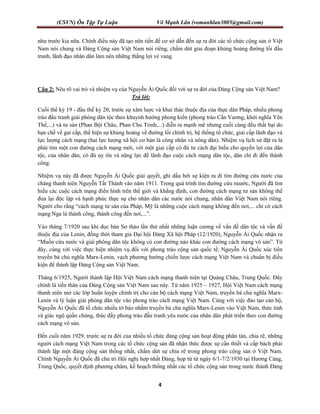 (CSVN) Ôn Tập Tự Luận Võ Mạnh Lân (vomanhlan3005@gmail.com)
4
như trước kia nữa. Chính điều này đã tạo nên tiền đề cơ sở dẫn đến sự ra đời các tổ chức cộng sản ở Việt
Nam nói chung và Đảng Cộng sản Việt Nam nói riêng, chấm dứt giai đoạn khủng hoảng đường lối đấu
tranh, lãnh đạo nhân dân làm nên những thắng lợi vẻ vang.
Câu 2: Nêu rõ vai trò và nhiệm vụ của Nguyễn Ái Quốc đối với sự ra đời của Đảng Cộng sản Việt Nam?
Trả lời:
Cuối thể kỷ 19 - đầu thế kỷ 20, trước sự xâm luợc và khai thác thuộc địa của thực dân Pháp, nhiều phong
trào đấu tranh giải phóng dân tộc theo khuynh hướng phong kiến (phong trào Cần Vương, khởi nghĩa Yên
Thế,...) và tư sản (Phan Bội Châu, Phan Chu Trinh,...) diễn ra mạnh mẽ nhưng cuối cùng đều thất bại do
hạn chế về gai cấp, thể hiện sự khủng hoảng về đường lối chính trị, hệ thống tổ chức, giai cấp lãnh đạo và
lực lượng cách mạng (hai lực lượng xã hội cơ bản là công nhân và nông dân). Nhiệm vụ lịch sử đặt ra là
phải tìm một con đường cách mạng mới, với một giai cấp có đủ tư cách đại biểu cho quyền lợi của dân
tộc, của nhân dân, có đủ uy tín và năng lực để lãnh đạo cuộc cách mạng dân tộc, dân chỉ đi đến thành
công.
Nhiệm vụ này đã được Nguyễn Ái Quốc giải quyết, ghi dấu bởi sự kiện ra đi tìm đường cứu nước của
chàng thanh niên Nguyễn Tất Thành vào năm 1911. Trong quá trình tìm đường cứu nuước, Người đã tìm
hiểu các cuộc cách mạng điển hình trên thế giới và khẳng định, con đường cách mạng tư sản không thể
đưa lại độc lập và hạnh phúc thực sự cho nhân dân các nước nói chung, nhân dân Việt Nam nói riêng.
Người cho rằng “cách mạng tư sản của Pháp, Mỹ là những cuộc cách mạng không đến nơi,... chỉ có cách
mạng Nga là thành công, thành công đến nơi,...”.
Vào tháng 7/1920 sau khi đọc bản Sơ thảo lần thứ nhất những luận cương về vấn đề dân tộc và vấn đề
thuộc địa của Lenin, đồng thời tham gia Đại hội Đảng Xã hội Pháp (12/1920), Nguyễn Ái Quốc nhận ra
“Muốn cứu nước và giải phóng dân tộc không có con đường nào khác con đường cách mạng vô sản”. Từ
đây, cùng với việc thực hiện nhiệm vụ đối với phong trào cộng sản quốc tế, Nguyễn Ái Quốc xúc tiến
truyền bá chủ nghĩa Marx-Lenin, vạch phương hướng chiến lược cách mạng Việt Nam và chuẩn bị điều
kiện để thành lập Đảng Cộng sản Việt Nam.
Tháng 6/1925, Người thành lập Hội Việt Nam cách mạng thanh niên tại Quảng Châu, Trung Quốc. Đây
chính là tiền thân của Đảng Cộng sản Việt Nam sau này. Từ năm 1925 – 1927, Hội Việt Nam cách mạng
thanh niên mở các lớp huấn luyện chính trị cho cán bộ cách mạng Việt Nam, truyền bá chủ nghĩa Marx-
Lenin và lý luận giải phóng dân tộc vào phong trào cách mạng Việt Nam. Cùng với việc đào tạo cán bộ,
Nguyễn Ái Quốc đã tổ chức nhiều tờ báo nhằm truyền bá chủ nghĩa Marx-Lenin vào Việt Nam, thức tỉnh
và giác ngộ quần chúng, thúc đẩy phong trào đấu tranh yêu nước của nhân dân phát triển theo con đường
cách mạng vô sản.
Đến cuối năm 1929, trước sự ra đời của nhiều tổ chức đảng cộng sản hoạt động phân tán, chia rẽ, những
người cách mạng Việt Nam trong các tổ chức cộng sản đã nhận thức được sự cần thiết và cấp bách phải
thành lập một đảng cộng sản thống nhất, chấm dứt sự chia rẽ trong phong trào cộng sản ở Việt Nam.
Chính Nguyễn Ái Quốc đã chủ trì Hội nghị hợp nhất Đảng, họp từ từ ngày 6/1-7/2/1930 tại Hương Cảng,
Trung Quốc, quyết định phương châm, kế hoạch thống nhất các tổ chức cộng sản trong nước thành Đảng
 