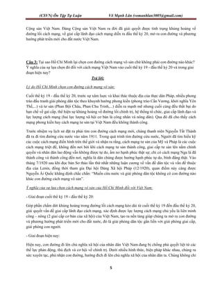 (CSVN) Ôn Tập Tự Luận Võ Mạnh Lân (vomanhlan3005@gmail.com)
5
Cộng sản Việt Nam. Đảng Cộng sản Việt Nam ra đời đã giải quyết được tình trạng khủng hoảng về
đường lối cách mạng, về giai cấp lãnh đạo cách mạng diễn ra đầu thế kỷ 20, mở ra con đường và phương
hướng phát triển mới cho đất nước Việt Nam.
Câu 3: Tại sao Hồ Chí Minh lại chọn con đường cách mạng vô sản chứ không phải con đường nào khác?
Ý nghĩa của sự lựa chọn đó đối với cách mạng Việt Nam vào cuối thể kỷ 19 - đầu thế kỷ 20 và trong giai
đoạn hiện nay?
Trả lời:
Lý do Hồ Chí Minh chọn con đường cách mạng vô sản:
Cuối thể kỷ 19 - đầu thế kỷ 20, trước sự xâm luợc và khai thác thuộc địa của thực dân Pháp, nhiều phong
trào đấu tranh giải phóng dân tộc theo khuynh hướng phong kiến (phong trào Cần Vương, khởi nghĩa Yên
Thế,...) và tư sản (Phan Bội Châu, Phan Chu Trinh,...) diễn ra mạnh mẽ nhưng cuối cùng đều thất bại do
hạn chế về gai cấp, thể hiện sự khủng hoảng về đường lối chính trị, hệ thống tổ chức, giai cấp lãnh đạo và
lực lượng cách mạng (hai lực lượng xã hội cơ bản là công nhân và nông dân). Qua đó đã cho thấy cách
mạng phong kiến hay cách mạng tư sản tại Việt Nam đều không thành công.
Trước nhiệm vụ lịch sử đặt ra phải tìm con đường cách mạng mới, chàng thanh niên Nguyễn Tất Thành
đã ra đi tìm đường cứu nước vào năm 1911. Trong quá trình tìm đường cứu nước, Người đã tìm hiểu kỹ
các cuộc cách mạng điển hình trên thế giới và nhận ra rằng, cách mạng tư sản của Mỹ và Pháp là các cuộc
cách mạng triệt để, không đến nơi bởi khi cách mạng tư sản thành công, giai cấp tư sản lên nắm chính
quyền và nhân dân lao động vẫn không được tự do, ấm no hạnh phúc thật sự; chỉ có cách mạng Nga là đã
thành công và thành công đến nơi, nghĩa là dân chúng được hưởng hạnh phúc tự do, bình đẳng thật. Vào
tháng 7/1920 sau khi đọc bản Sơ thảo lần thứ nhất những luận cương về vấn đề dân tộc và vấn đề thuộc
địa của Lenin, đồng thời tham gia Đại hội Đảng Xã hội Pháp (12/1920), quan điểm này càng được
Nguyễn Ái Quốc khẳng định chắc chắn: “Muốn cứu nước và giải phóng dân tộc không có con đường nào
khác con đường cách mạng vô sản”.
Ý nghĩa của sự lựa chọn cách mạng vô sản của Hồ Chí Minh đối với Việt Nam:
- Giai đoạn cuối thể kỷ 19 - đầu thế kỷ 20:
Góp phần chấm dứt khủng hoảng trong đường lối cách mạng kéo dài từ cuối thế kỷ 19 đến đầu thế kỷ 20,
giải quyết vấn đề giai cấp lãnh đạo cách mạng, xác định được lực lượng cách mạng chủ yếu là liên minh
công – nông (2 giai cấp cơ bản của xã hội) của Việt Nam, tạo ra nền tảng giúp chúng ta mở ra con đường
và phương hướng phát triển mới cho đất nước, đó là giải phóng dân tộc gắn liền với giải phóng giai cấp,
giải phóng con người.
- Giai đoạn hiện nay:
Hiện nay, con đường đi lên chủ nghĩa xã hội của nhân dân Việt Nam đang bị chống phá quyết liệt từ các
thế lực phản động, thù địch và cơ hội về chính trị. Dưới nhiều hình thức, biện pháp khác nhau, chúng ra
sức xuyên tạc, phủ nhận con đường, hướng đích đi lên chủ nghĩa xã hội của nhân dân ta. Chúng không chỉ
 