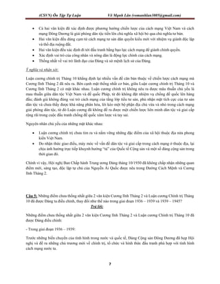 (CSVN) Ôn Tập Tự Luận Võ Mạnh Lân (vomanhlan3005@gmail.com)
7
 Cả hai văn kiện đã xác định được phương hướng chiến lược của cách mạng Việt Nam và cách
mạng Đông Dương là giải phóng dân tộc tiến lên chủ nghĩa xã hội bỏ qua chủ nghĩa tư bản.
 Hai văn kiện đều dùng cụm từ cách mạng tư sản dân quyền kiểu mới với nhiệm vụ giành độc lập
và thổ địa ruộng đất.
 Hai văn kiện đều xác định đi tới đấu tranh bằng bạo lực cách mạng để giành chính quyền.
 Xác định vai trò của công nhân và nông dân là động lực chính của cách mạng.
 Thống nhất về vai trò lãnh đạo của Đảng và sứ mệnh lịch sử của Đảng.
Ý nghĩa và nhận xét:
Luận cương chính trị Tháng 10 khẳng định lại nhiều vấn đề căn bản thuộc về chiến lược cách mạng mà
Cương lĩnh Tháng 2 đã nêu ra. Bên cạnh mặt thống nhất cơ bản, giữa Luận cương chính trị Tháng 10 và
Cương lĩnh Tháng 2 có mặt khác nhau. Luận cương chính trị không nêu ra được mâu thuẫn chủ yếu là
mau thuẫn giữa dân tộc Việt Nam và đế quốc Pháp, từ đó không đặt nhiệm vụ chống đế quốc lên hàng
đầu; đánh giá không đúng vai trò cách mạng của tầng lớp tiểu tư sản, phủ nhận mặt tích cực của tư sản
dân tộc và chưa thấy được khả năng phân hóa, lôi kéo một bộ phận địa chủ vừa và nhỏ trong cách mạng
giải phóng dân tộc, từ đó Luận cương đã không đề ra được một chiến lược liên minh dân tộc và giai cấp
rộng rãi trong cuộc đấu tranh chống đế quốc xâm lược và tay sai.
Nguyên nhân chủ yếu của những mặt khác nhau:
 Luận cương chính trị chưa tìm ra và nắm vững những đặc điểm của xã hội thuộc địa nửa phong
kiến Việt Nam.
 Do nhận thức giao điều, máy móc về vấn đề dân tộc và giai cấp trong cách mạng ở thuộc địa, lại
chịu ảnh hưởng trực tiếp khuynh hướng “tả” của Quốc tế Cộng sản và một số đảng cộng sản trong
thời gian đó.
Chính vì vậy, Hội nghị Ban Chấp hành Trung ương Đảng tháng 10/1930 đã không chấp nhận những quan
điểm mới, sáng tạo, độc lập tự chủ của Nguyễn Ái Quốc được nêu trong Đường Cách Mệnh và Cương
lĩnh Tháng 2.
Câu 5: Những điểm chưa thống nhất giữa 2 văn kiện Cương lĩnh Tháng 2 và Luận cương Chính trị Tháng
10 đã được Đảng ta điều chỉnh, thay đổi như thế nào trong giai đoạn 1936 – 1939 và 1939 – 1945?
Trả lời:
Những điểm chưa thống nhất giữa 2 văn kiện Cương lĩnh Tháng 2 và Luận cương Chính trị Tháng 10 đã
được Đảng điều chỉnh:
- Trong giai đoạn 1936 – 1939:
Trước những biến chuyển của tình hình trong nước và quốc tế, Đảng Cộng sản Đông Dương đã họp Hội
nghị và đề ra những chủ trương mới về chính trị, tổ chức và hình thức đấu tranh phù hợp với tình hình
cách mạng nước ta.
 