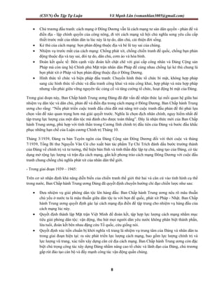 (CSVN) Ôn Tập Tự Luận Võ Mạnh Lân (vomanhlan3005@gmail.com)
8
 Chủ trương đấu tranh: cách mạng ở Đông Dương vẫn là cách mạng tư sản dân quyền - phản để và
điền địa - lập chính quyền của công nông, đi tới cách mạng xã hội chủ nghĩa song yêu cầu cấp
thiết trước mắt của nhân dân ta lúc này là tự do, dân chủ, cải thiện đời sống.
 Kẻ thù của cách mạng: bọn phản động thuộc địa và bè lũ tay sai của chúng.
 Nhiệm vụ trước mắt của cách mạng: Chống phát xít, chống chiến tranh đế quốc, chống bạn phản
động thuộc địa và tay sai, đòi tự do, dân chủ, cơm áo và hòa bình.
 Đoàn kết quốc tế: Bên cạnh việc đoàn kết chặt chẽ với giai cấp công nhân và Đảng Cộng sản
Pháp mà còn ủng hộ Chính phủ Mặt trận nhân dân Pháp để cùng nhau chống lại kẻ thù chung là
bọn phát xít ở Pháp và bọn phản động thuộc địa ở Đông Dương.
 Hình thức tổ chức và biện pháp đấu tranh: Chuyển hình thức tổ chức bí mật, không hợp pháp
sang các hình thức tổ chức và đấu tranh công khai và nửa công khai, hợp pháp và nửa hợp pháp
nhưng vẫn phải giữa vững nguyên tắc củng cố và tăng cường tổ chức, hoạt động bí mật của Đảng.
Trong giai đoạn này, Ban Chấp hành Trung ương Đảng đã đặt vấn đề nhận thức lại mối quan hệ giữa hai
nhiệm vụ dân tộc và dân chủ, phản đế và điền địa trong cách mạng ở Đông Dương. Ban Chấp hành Trung
ương cho rằng: “Nếu phát triển cuộc tranh đấu chia đất mà năng trở cuộc tranh đấu phản đế thì phải lựa
chọn vấn đề nào quan trọng hơn mà giải quyết trước. Nghĩa là chọn địch nhân chính, nguy hiểm nhất để
tập trung lực lượng của một dân tộc mà đánh cho được toàn thắng”. Đây là nhận thức mới của Ban Chấp
hành Trung ương, phù hợp với tình thần trong Cương lĩnh chính trị đầu tiên của Đảng và bước đầu khắc
phục những hạn chế của Luận cương Chính trị Tháng 10.
Tháng 3/1939, Đảng ra bản Tuyên ngôn của Đảng Cộng sản Đông Dương đối với thời cuộc và tháng
7/1939, Tổng Bí thư Nguyễn Văn Cừ cho xuất bản tác phẩm Tự Chỉ Trích đánh dấu bước trưởng thành
của Đảng về chính trị và tư tưởng, thể hiện bản lĩnh và tinh thần độc lập tự chủ, sáng tạo của Đảng, có tác
dụng mở rộng lực lượng và trận địa cách mạng, gắn kết phong trào cách mạng Đông Dương với cuộc đấu
tranh chung chống chủ nghĩa phát xít của nhân dân thế giới.
- Trong giai đoạn 1939 – 1945:
Trên cơ sở nhận định khả năng diễn biến của chiến tranh thế giới thứ hai và căn cứ vào tình hình cụ thể
trong nước, Ban Chấp hành Trung ương Đảng đã quyết định chuyển hướng chỉ đạo chiến lược như sau:
 Đưa nhiệm vụ giải phóng dân tộc lên hàng đầu: Ban Chấp hành Trung ương nêu rõ mâu thuẫn
chủ yếu ở nước ta là mâu thuẫn giữa dân tộc ta với bọn đế quốc, phát xít Pháp - Nhật. Ban Chấp
hành Trung ương quyết định gác lại cách mạng địa điền để tập trung cho nhiệm vụ hàng đầu của
cách mạng lúc này.
 Quyết định thành lập Mặt trận Việt Minh để đoàn kết, tập hợp lực lượng cách mạng nhằm mục
tiêu giải phóng dân tộc: vận động, thu hút mọi người dân yêu nước không phân biệt thành phần,
lứa tuổi, đoàn kết bên nhau đặng cứu Tổ quốc, cứu giống nòi.
 Quyết định xúc tiến chuẩn bị khởi nghĩa vũ trang là nhiệm vụ trung tâm của Đảng và nhân dân ta
trong giai đoạn hiện tại: ra sức phát triển lực lượng cách mạng, bao gồm lực lượng chính trị và
lực lượng vũ trang, xúc tiến xây dựng căn cứ địa cách mạng. Ban Chấp hành Trung ương còn đặc
biệt chú trọng công tác xây dựng Đảng nhằm nâng cao tổ chức và lãnh đạo của Đảng, chủ trương
gấp rút đào tạo cán bộ và đẩy mạnh công tác vận động quần chúng.
 