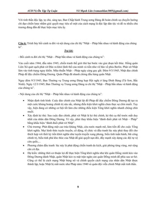 (CSVN) Ôn Tập Tự Luận Võ Mạnh Lân (vomanhlan3005@gmail.com)
9
Với tinh thần độc lập, tự chủ, sáng tạo, Ban Chấp hành Trung ương Đảng đã hoàn chỉnh sự chuyển hướng
chỉ đạo chiến lược nhằm giải quyết mục tiêu số một của cách mạng là độc lập dân tộc và đề ra nhiều chủ
trương đúng đắn để thực hiện mục tiêu ấy.
Câu 6: Trình bày bối cảnh ra đời và nội dung của chỉ thị “Nhật – Pháp bắn nhau và hành động của chúng
ta”.
Trả lời:
- Bối cảnh ra đời chỉ thị “Nhật – Pháp bắn nhau và hành động của chúng ta”:
Vào cuối năm 1944, đầu năm 1945, chiến tranh thế giới thứ hai bước vào giai đoạn kết thúc. Hồng quân
Liên Xô quét sạch phát xít Đức ra khỏi lãnh thổ của mình và tiến như vũ bão về phía Berlin. Phát xít Nhật
lâm vào tình trạng nguy khốn. Mâu thuẫn Nhật – Pháp ngày càng gay gắt. Đêm 9/3/1945, Nhật đảo chính
Pháp để độc chiếm Đông Dương. Quân Pháp đã nhanh chóng đầu hàng quân Nhật.
Ngay đêm 9/3/1945, Ban Thường vụ Trung ương Đảng họp Hội nghị ở làng Đình Bảng (Từ Sơn, Bắc
Ninh). Ngày 12/3/1945, Ban Thường vụ Trung ương Đảng ra chỉ thị “Nhật – Pháp bắn nhau và hành động
của chúng ta”.
- Nội dung của chỉ thị “Nhật – Pháp bắn nhau và hành động của chúng ta”:
 Nhận định tình hình: Cuộc đảo chính của Nhật lật đổ Pháp để độc chiếm Đông Dương đã tạo ra
một cuôc khủng hoảng chính trị sâu sắc, nhưng điều kiện khởi nghĩa chưa thực sự chín muồi. Tuy
vậy, hiện đang có những cơ hội tốt làm cho những điều kiện Tổng khởi nghĩa nhanh chóng chín
muồi.
 Xác định kẻ thù: Sau cuộc đảo chính, phát xít Nhật là kẻ thù chính, kè thù cụ thể trước mắt duy
nhất của nhân dân Đông Dương. Vì vậy, phải thay khẩu hiệu “đánh đuổi phát xít Nhật – Pháp”
bằng khẩu hiệu “đánh đuổi phát xít Nhật”.
 Chủ trương: Phát động một cao trào kháng Nhật, cứu nước mạnh mẽ, làm tiền đề cho cuộc Tổng
khởi nghĩa. Mọi hình thức tuyên truyền, cổ động, tổ chức và đầu tranh lúc này phải thay đổi cho
thích hợp với thời kỳ tiền khởi nghĩa như tuyên truyền xung phong, biểu tình tuần hành, bãi công
chính trị, biểu tình phá kho thóc của Nhật để giải quyết nạn đói, đẩy mạnh xây dựng các đội tự vệ
cứu quốc,...
 Phương châm đấu tranh: lúc này là phát động chiến tranh du kích, giải phóng từng vùng, mở rộng
căn cứ địa.
 Dự kiến: những thời cơ thuận lợi để thực hiện Tổng khởi nghĩa như khi quân Đồng minh kéo vào
Đông Dương đánh Nhật, quân Nhật kéo ra mặt trận ngăn cản quân Đồng minh để phía sau sơ hở.
Cũng có thể là cách mạng Nhật bùng nổ và chính quyền cách mạng của nhân dân Nhật được
thành lập, hoặc Nhật bị mất nước như Pháp năm 1940 và quân đội viễn chinh Nhật mất tinh thần.
 