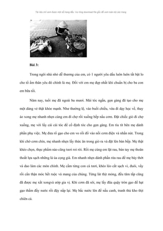Bài 3: 
Trong ngôi nhà nhỏ dễ thương của em, có 1 người yêu dấu luôn luôn tất bật lo 
cho tổ ấm thân yêu đó chính là mẹ. Đối với em mẹ đẹp nhất khi chuẩn bị cho ba con 
em bữa tối. 
Năm nay, tuổi mẹ đã ngoài ba mươi. Mái tóc ngắn, gọn gàng đã tạo cho mẹ 
một dáng vẻ thật khỏe mạnh. Như thường lệ, vào buổi chiều, vừa đi dạy học về, thay 
áo xong mẹ nhanh nhẹn cùng em đi chợ rồi xuống bếp nấu cơm. Đặt chiếc giỏ đi chợ 
xuống, mẹ với lấy cái cài tóc để cố định tóc cho gọn gàng. Em tíu tít bên mẹ dành 
phần phụ việc. Mẹ đưa rổ gạo cho em vo rồi đổ vào nồi cơm điện và nhấn nút. Trong 
khi chờ cơm chín, mẹ nhanh nhẹn lấy thức ăn trong giỏ ra và đặt lên bàn bếp. Mẹ thật 
khéo chọn, thực phẩm nào cũng tươi roi rói. Rồi mẹ cùng em lặt rau, bàn tay mẹ thoăn 
thoắt lựa sạch những lá úa cọng già. Em nhanh nhẹn dành phần rửa rau để mẹ bày thớt 
và dao làm các món chính. Mẹ cầm từng con cá tươi, khéo léo cắt sạch vi, đuôi, vẩy 
rồi cẩn thận móc hết ruộc và mang của chúng. Từng lát thịt mỏng, đều tăm tắp cũng 
đã được mẹ xắt xongvà ướp gia vị. Khi cơm đã sôi, mẹ lấy đũa quậy tròn gạo để hạt 
gạo thấm đầy nước rồi đậy nắp lại. Mẹ bắc nước lên để nấu canh, tranh thủ kho thịt 
chiên cá. 
 