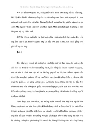 Với tài nấu nướng của mẹ, chẳng mấy chốc mâm cơm nóng hổi đã sẵn sàng. 
Đĩa thịt kho đậu hủ bổ dưỡng cùng đĩa cá chiên vàng ươm thơm phức đặt cạnh tô canh 
cải ngọt xanh mướt. Em bày chén đũa ra rồi nhanh nhảu chạy lên mời ba và em trai ăn 
cơm. Mọi người vừa ăn vừa xuýt xoa khen ngon. Mâm cơm hết sạch đã chứng tỏ mẹ 
là người nội trợ tài ba nhất. 
Ôi!Nhờ có mẹ, ngôi nhà em thật hạnh phúc và đầm ấm biết bao nhiêu. Em yêu 
mẹ lắm, yêu cả cái hình bóng nhỏ nhẹ khi nấu cơm cho cả nhà. Em sẽ cố gắng học 
giỏi để mẹ vui lòng. 
Bài 4: 
Hồi tiểu học, con đã có những bài văn biến mọi vật theo mẫu, đại loại nếu là 
con mèo thì đó sẽ là con mèo thân bằng phích, đầu bằng quả tennít, và chân bằng que, 
nếu bài văn là kể về một việc mà em đã từng giúp bố mẹ thì chắc chắn cả lớp sẽ viết 
theo kiểu: em phơi quần áo hộ mẹ và rồi trời mưa theo kịch bản, kiểu gì cũng có tiết 
mục thu quần áo. Mẹ cũng không ngoại lệ, tóm lại trong những bài văn mẹ đều đẹp 
mảnh mai như thần tượng hàn quốc, luôn luôn lắng nghe, luôn luôn thấu hiểu như bảo 
hiểm và mẹ chẳng mắng con bao giờ đâu, mẹ trong những bài văn đều là những người 
mẹ hoàn hảo hết. 
Thôi được, con thừa nhận, mẹ không hoàn hảo thế đâu. Mẹ đậm người chứ 
không mảnh mai,mẹ luôn than phiền khi thấy bụng mình to thêm nhất là khi tuổi thêm 
thì việc giữ dáng càng khó khăn hơn, mẹ bận rộn và nhiều khi chẳng nghe con nói lấy 
một lần, hồi con còn nhỏ mẹ chẳng bao giờ kể chuyện cổ tích như trong bài văn con 
kể và cũng chẳng bao giờ thưởng khi con có đạt điểm giỏi chăng nữa. Mẹ cũng không 
 