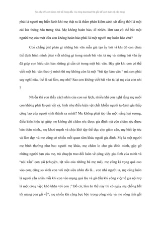 phải là người mẹ hiền lành khi mẹ thật ra là thẩm phán kiêm cảnh sát đồng thời là một 
cái loa thông báo trong nhà. Mẹ không hoàn hảo, dĩ nhiên, làm sao có thể bắt một 
người mẹ của một đứa con không hoàn hảo phải là một người mẹ hoàn hảo chứ? 
Con chẳng phê phán gì những bài văn mẫu giả tạo ấy bởi vì khi đó con chưa 
thể định hình mình phải viết những gì trong mình bài văn tả mẹ và những bài văn ấy 
đã giúp con hiểu căn bản những gì cần có trong một bài văn. Bây giờ khi con có thể 
viết một bài văn theo ý mình thì mẹ không còn là một “bài tập làm văn “ mà con phải 
suy nghĩ nữa, thế là sai lầm, mẹ nhỉ? Sao con không viết bài văn tả lại mẹ của con nhỉ 
? 
Nhiều khi con thấy cách nhìn của con sai lệch, nhiều khi con nghĩ rằng mẹ nuôi 
con không phải là quá vất vả, hình như điều kiện vật chất khiến người ta đánh gía thấp 
công lao của người sinh thành ra mình? Mẹ không phải tảo tần một nắng hai sương, 
điều kiện hiện tại giúp mẹ không chỉ chăm sóc được gia đình mà còn chăm sóc được 
bản thân mình,, mẹ khoẻ mạnh và chịu khó tập thể dục cho giảm cân, mẹ biết ép tóc 
và làm đẹp và mẹ cũng có nhiều mối quan tâm khác ngoài gia đình. Mẹ là một người 
mẹ bình thường như bao người mẹ khác, mẹ chăm lo cho gia đình mình, gặp gỡ 
những người bạn của mẹ, trò chuyện trao đổi luôn về công việc gia đình của mình và 
“nói xấu” con cái (chuyện, tật xấu của những bà mẹ mà), mẹ cũng kì vọng quá cao 
vào con, cũng so sánh con với một siêu nhân đó là... con nhà người ta, mẹ cũng luôn 
là người cằn nhằn mỗi khi con vào mạng quá lâu và gõ đầu khi công việc tề gia nội trợ 
là một công việc khó khăn với con :” Bố cô, làm ăn thế này thì có ngày mẹ chồng bắt 
tôi mang con gái về”, mẹ nhiều khi cũng bực bội trong công việc và mẹ nóng tính gắt 
 