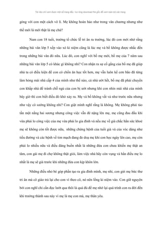 gỏng với con một cách vô lí. Mẹ không hoàn hảo như trong văn chương nhưng như 
thế mới là mới thật là mẹ chứ? 
Nam con 18 tuổi, trường tổ chức lễ tri ân ra trường, lúc đó con mới nhớ rằng 
những bài văn lớp 5 xếp vào xó kỉ niệm cũng là lúc mẹ và bố không được nhắc đến 
trong những bài văn đó nữa. Lúc đó, con nghĩ với bố mẹ mới, bố mẹ của 7 năm sau 
những bài văn lớp 5 có khác gì không nhỉ? Con nhận ra sự cố gắng của bố mẹ đã giúp 
nhà ta có điều kiện để con có chốn ăn học tốt hơn, mẹ vẫn luôn kể cơn bão đã từng 
làm hỏng mái nhà cấp 4 của mình như thế nào, cả nhà ướt hết, bố mẹ đã phải chuyển 
con khắp nhà để tránh chỗ ngủ của con bị ướt nhưng khi con nhìn mái nhà của mình 
bây giờ thì con biết điều đó khó xảy ra. Mẹ và bố không vất vả như trước nữa nhưng 
như vậy có sướng không nhỉ? Con giật mình nghĩ rằng là không. Mẹ không phải tảo 
tần một nắng hai sương nhưng công việc vẫn đè nặng lên mẹ, mẹ cũng đau đầu khi 
vừa phải lo công việc của mẹ vừa phải lo gia đình và nếu mẹ về già chắc hẳn sức khoẻ 
mẹ sẽ không còn tốt được nữa, những chứng bệnh của tuổi già và của vóc dáng như 
tiểu đường và các bệnh về tim mạch đang đe doạ mẹ khi con học ngày lên cao, mẹ còn 
phải lo nhiều nữa và điều đáng buồn nhất là những đứa con chưa khiến mẹ thật an 
tâm, con gái mẹ đi chợ không thật giỏi, làm việc nhà hãy còn vụng và hẳn điều mẹ lo 
nhất là mẹ sẽ già trước khi những đứa con kịp khôn lớn. 
Những điều nhỏ bé góp phần tạo ra gia đình mình, mẹ nhỉ, con gửi mẹ bức thư 
tri ân mà cô giáo trả lại cho con vì theo cô, nó nên lồng kỉ niệm vào. Con giữ nguyên 
bởi con nghĩ chỉ cần đọc lướt qua thôi là quá đủ để mẹ nhớ lại quá trình con ra đời đến 
khi trưởng thành sau này vì mẹ là mẹ con mà, mẹ thân yêu. 
