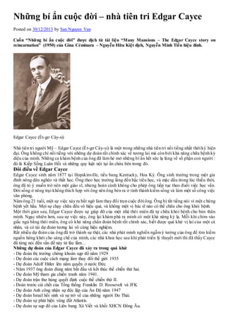 Những bí ẩn cuộc đời – nhà tiên tri Edgar Cayce 
Posted on 30/12/2013 by San Nguyen Van 
Cuốn “Nhữ ng bí ẩn cuộc đời” được dịch từ tài liệu “Many Mansions – The Edgar Cayce story on 
reincarnation” (1950) của Gina Cẻminara – Nguyễn Hữu Kiệt dịch, Nguyễn Minh Tiến hiệu đính. 
Edgar Cayce (Ét-gơ Cây-si) 
Nhà tiên tri người Mỹ – Edgar Cayce (Ét-gơ Cây-si) là một trong nhữ ng nhà tiên tri nổi tiếng nhất thời kỳ hiện 
đại. Ông không chỉ nổi tiếng với những dự đoán rất chính xác về tương lai mà còn bởi khả năng chữa bệnh kỳ 
diệu của mình. Nhữ ng ca khám bệnh của ông đã làm hé mở nhữ ng bí ẩn hết sức lạ lùng về số phận con người : 
đó là Kiếp Sống Luân Hồi và những quy luật nội tại ẩn chứa bên trong đó. 
Đôi điều về Edgar Cayce 
Edgar Cayce sinh năm 1877 tạ i Hopskinville, tiểu bang Kentucky, Hoa Kỳ. Ông sinh trưởng trong một gia 
đình nông dân nghèo và thất học. Ô ng theo học trường làng đến bậc tiểu học, và mặc dầu trong lúc thiếu thời, 
ông đã tỏ ý muốn trở nên một giáo sĩ, như ng hoàn cảnh không cho phép ông tiếp tục theo đuổi việc học vấn. 
Đời sống ở nông trại không thích hợp với ông nên ông bèn ra ở tỉnh thành kiếm sống và làm một số công việc 
văn phòng. 
Năm ông 21 tuổi, một sự việc xảy ra bất ngờ làm thay đổi trọn cuộc đời ông. Ô ng bị tắt tiếng nói vì một c hứ ng 
bệnh yết hầu. Mọi sự chạy chữa đều vô hiệu quả, và không một vị bác sĩ nào có thể chữa cho ông khỏi bệnh. 
Một thời gian sau, Edgar Cayce được sự giúp đỡ của một nhà thôi miên đã tự chữa khỏi bệnh cho bản thân 
mình. Ngạc nhiên hơn, sau sự việc này, ông lại khám phá ra mình có một khả năng kỳ lạ. Mỗi khi chìm vào 
giấc ngủ bằng thôi miên, ông có khả năng chẩn đoán bệnh rất chính xác, biết được quá khứ vị lai của một cá 
nhân, và có tài dự đoán tương lai vô cùng hiệu nghiệm. 
Rất nhiều dự đoán của ông đã trở thành sự thật, các nhà phát minh nghiền ngẫm ý tưởng của ông để tìm kiếm 
nguồn hứng khởi cho sáng chế của mình, các nhà khoa học sau khi phát triển lý thuyết mới thì đã thấy C ayce 
đã từng nói đến vấn đề này từ lâu lắm… 
Những dự đoán của Edgar Cayce đã xảy ra trong quá khứ 
- Dự đoán thị trường chứng khoán sụp đổ năm 1929 
- Dự đoán các cuộc cách mạng làm thay đổi thế giới 1935 
- Dự đoán Adolf Hitler lên nắm quyền ở nước Đức 
- Năm 1937 ông đoán đúng năm bắt đầu và kết thúc thế chiến thứ hai. 
- Dự đoán Mỹ tham gia chiến tranh năm 1941. 
- Dự đoán trận thư hùng quyết định cuộc thế chiến thứ II. 
- Đoán trước cái chết của Tổng thống Franklin D. Roosevelt và JFK 
- Dự đoán Anh công nhận sự độc lập của Ấn Độ năm 1947 
- Dự đoán Israel hồi sinh và sự trở về của những người Do Thái. 
- Dự đoán sự phát hiện vùng đất Atlantis. 
- Dự đoán sự sụp đổ của Liên bang Xô Viết và khối XHCN Đông Âu. 
 