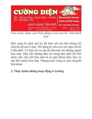 Con sẽ học được cách hòa đồng ở các trại hè. Ảnh minh
họa
Đây cũng là cách mà tôi đã làm với con khi chúng tôi
chuyển tới nơi ở mới. Tôi đăng ký cho con vào một trại hè
ở khu phố. Cả mùa hè cu cậu đi cắm trại với những người
bạn mới. Hầu hết những đứa trẻ trong khu phố đã biết
nhau nên việc kết bạn mới là cả một thách thức cho cu
cậu khi muốn hòa hợp. Nhưng cuối cùng cu cậu cũng đã
làm được.
2. Thực hành những hoạt động ở trường
 
