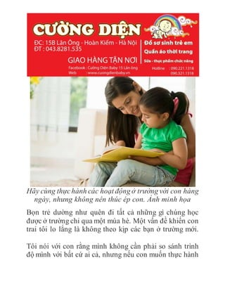 Hãy cùng thựchành các hoạt động ở trường với con hàng
ngày, nhưng không nên thúc ép con. Ảnh minh họa
Bọn trẻ dường như quên đi tất cả những gì chúng học
được ở trường chỉ qua một mùa hè. Một vấn đề khiến con
trai tôi lo lắng là không theo kịp các bạn ở trường mới.
Tôi nói với con rằng mình không cần phải so sánh trình
độ mình với bất cứ ai cả, nhưng nếu con muốn thực hành
 
