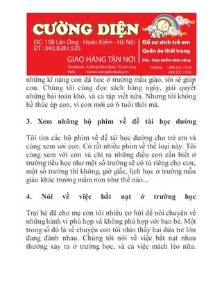những kĩ năng con đã học ở trường mẫu giáo, tôi sẽ giúp
con. Chúng tôi cùng đọc sách hàng ngày, giải quyết
những bài toán khó, và cả tập viết nữa. Nhưng tôi không
hề thúc ép con, vì con mới có 6 tuổi thôi mà.
3. Xem những bộ phim về đề tài học đường
Tôi tìm các bộ phim về đề tài học đường cho trẻ em và
cùng xem với con. Có rất nhiều phim về thể loại này. Tôi
cùng xem với con và chỉ ra những điều con cần biết ở
trường tiểu học như một số trường sẽ có tủ riêng cho con,
một số trường thì không, giờ giấc, lịch học ở trường mẫu
giáo khác trường mầm non như thế nào...
4. Nói về việc bắt nạt ở trường học
Trại hè đã cho mẹ con tôi nhiều cơ hội đề nói chuyện về
nhữnghành vi phù hợp và không phù hợp với bạn bè. Một
trong số đó là về chuyện con tôi nhìn thấy hai đứa trẻ lớn
đang đánh nhau. Chúng tôi nói về việc bắt nạt nhau
thường xảy ra ở trường học, và cả việc mách lẻo nữa.
 