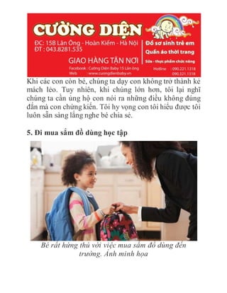 Khi các con còn bé, chúng ta dạy con không trở thành kẻ
mách lẻo. Tuy nhiên, khi chúng lớn hơn, tôi lại nghĩ
chúng ta cần ủng hộ con nói ra những điều không đúng
đắn mà con chứng kiến. Tôi hy vọng con tôi hiểu được tôi
luôn sẵn sàng lắng nghe bé chia sẻ.
5. Đi mua sắm đồ dùng học tập
Bé rất hứng thú với việc mua sắm đồ dùng đến
trường. Ảnh minh họa
 