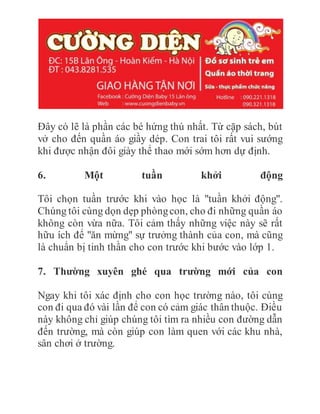 Đây có lẽ là phần các bé hứng thú nhất. Từ cặp sách, bút
vở cho đến quần áo giầy dép. Con trai tôi rất vui sướng
khi được nhận đôi giày thể thao mới sớm hơn dự định.
6. Một tuần khởi động
Tôi chọn tuần trước khi vào học là "tuần khởi động".
Chúng tôi cùng dọn dẹp phòngcon, cho đi những quần áo
không còn vừa nữa. Tôi cảm thấy những việc này sẽ rất
hữu ích để "ăn mừng" sự trưởng thành của con, mà cũng
là chuẩn bị tinh thần cho con trước khi bước vào lớp 1.
7. Thường xuyên ghé qua trường mới của con
Ngay khi tôi xác định cho con học trường nào, tôi cùng
con đi qua đó vài lần để con có cảm giác thân thuộc. Điều
này không chỉ giúp chúng tôi tìm ra nhiều con đường dẫn
đến trường, mà còn giúp con làm quen với các khu nhà,
sân chơi ở trường.
 