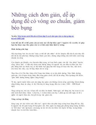 Những cách đơn giản, dễ áp
dụng để có vòng eo chuẩn, giảm
béo bụng
Nguồn: http://www.anninhthudo.vn/khoe-dep/3-cach-don-gian-de-co-dang-dep-eo-
thon/575464.antd
Làm thế nào để có thể giảm cân an toàn mà vẫn đạt hiệu quả? 3 nguyên tắc sau đây sẽ giúp
bạn đạt được mục tiêu giảm cân và sở hữu một thân hình lý tưởng.
Dinh dưỡng phù hợp
Nếu bạn đang “hơi hơi dư cân” hoặc cơ thể đã “phì nhiêu” thì lời khuyên đầu tiên là nên thay đổi
chế độ ăn cho phù hợp. Không kiêng khem quá mức, nhưng cũng không nên mất kiểm soát trong
chuyện ăn uống.
Các chuyên gia khuyến cáo, bạn nên thận trọng với loại thuốc giảm cân vẫn “cho phép” bạn ăn
uống “thoải mái”, vì điều này hoàn toàn không đúng với nguyên tắc của điều trị thừa cân, béo
phì. Đồng thời các thuốc này có thể khiến bạn gặp phải tình trạng rối loạn tiêu hóa, mất nước,
nôn hoặc tiêu chảy, suy hô hấp, thậm chí tử vong.
Theo bác sĩ Lê Thị Hải, Giám đốc Trung tâm khám và tư vấn dinh dưỡng, Viện Dinh dưỡng
quốc gia, yếu tố quan trọng hàng đầu trong giảm cân là chế độ ăn uống. Nên áp dụng chế độ ăn
“giàu dinh dưỡng nhưng nghèo năng lượng”.
Vì vậy, người muốn kiểm soát cân nặng hay giảm cân không cần ăn uống quá kiêng khem nhưng
cũng không được ăn uống vô độ. Nên duy trì năng lượng đầu vào ở mức 1400 – 1600 Kcal/
ngày.
Tăng cường rau, trái cây và hạn chế các thức ăn nhanh, bánh ngọt, mỡ động vật, bia rượu và các
chất kích thích khác. Giảm 1 chai bia, 1-2 chén (bát) cơm hay 1 phần gà rán mỗi ngày sẽ rất ý
nghĩa với người thừa cân, béo phì trong việc giảm cân.
Tăng cường vận động
Song song với việc kiểm soát “đầu vào”, người thừa cân phải tăng cường hoạt động thể lực, đây
là nguyên tắc rất quan trọng để bạn giảm cân. Bởi, ngoài tác dụng giải phóng năng lượng dư thừa
và “đốt cháy” mỡ, tập luyện còn mang lại lợi ích cho sức khỏe tim mạch, hô hấp, xương khớp,
chuyển hoá và sức khỏe toàn thân...
 