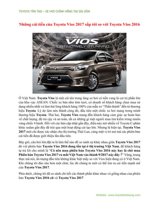 TOYOTA TÂN TẠ O – XE HƠI CHÍNH HÃNG TẠ I SÀI GÒN
Website: www.toyotatantaosg.com
Những cải tiến của Toyota Vios 2017 sắp tới so với Toyota Vios 2016
Ở Viê ̣t Nam: Toyota Vios là một cái tên trong làng xe hơi có tiến vang là cai trị phần lớn
của khu vực ASEAN. Chiếc xe bán như tôm tươi, có doanh số khách hàng chọn mua sử
dụng nhiều nhất và làm hài lòng khách hàng 100% của mẫu xe “Thần thánh” đến từ thương
hiê ̣u Toyota. Lý do làm nên thành công đó, đầu tiên một chiếc xe hơi mang trong mı̀nh
thương hiê ̣u Toyota. Thứ hai, Toyota Vios mang đến khách hàng cảm giác sự hoàn hảo
về chất lượng, độ tin cậy và an toàn, tất cả những gì một người mua tìm kiếm trong muôn
vàng chiếc 4 bánh. Đối với các bản cập nhật gần đây, điều này nói nhiều về Toyota C-phân
khúc sedan gần đây đã trải qua một hoạt động cải tạo lớn. Nhưng là hiện tại, Toyota Vios
2017 mới chỉ được xác nhận cho thị trường Thái Lan, cùng một vị trí nơi mà các phiên bản
cải tiến đã được giới thiệu lần đầu tiên.
Bây giờ, câu hỏi lớn đặt ra là làm thế nào để so sánh sự khác nhau giữa Toyota Vios 2017
đó với phiên bản Toyota Vios 2016 đang tồn ta ̣i ở thi ̣trường Viê ̣t Nam, để khách hàng
tự trả lời cho mı̀nh là “Có nên mua phiên bản Toyota Vios 2016 này hay là chờ mua
Phiên bản Toyota Vios 2017 ra mắt Viê ̣t Nam vào thánh 9/2017 này đây ?” Vâng, trung
thực mà nói, ấn tượng đầu tiên không khác biệt mấy so với Vios hiện đang có ở Viê ̣t Nam.
Khi chúng tôi đào sâu hơn một chút, lúc đó chúng ta mới có thể tı̀m ra cải tiến ma ̣nh mẽ
của Toyota Vios 2017.
Phı́a dưới, chúng tôi đã so sánh chi tiết các thành phần khác nhau và giống nhau của phiên
bản Toyota Vios 2016 cũ và Toyota Vios 2017
 
