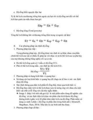 e. Độ rỗng khối nguyên liệu hạt
Tỷ lệ thể tích của khoảng trống bên ngoài các hạt rời và độ rỗng mở đối với thể
tích bao quát của mẫu được bao gói
Bp = B + op
f. Độ rổng tổng (Total porosity)
Tổng thể tíchkhông khí và khoảng trống (bên trong và ngoài vật liệu)
εT = εa + εB = εop + εcp + εB
II. Các phương pháp xác định độ rỗng
1. Phương pháp trực tiếp :
Trong phương pháp này, độ rỗng được xác định từ sự khác nhau của phần
chính thể tíchcủa vật có nhiều lỗ ghép lại với nhau và nó là thể tíchsau sự phá hủy
của mọi khoảng không bằng nghĩa với sự co rút.
 Đo thể tích tổng quát có 1 mẫu có độ rỗng (V1) .
 Phá vỡ thể tích trong mẫu , xác định lại thể tích (V2) .
Độ rỗng =
V1−V2
V1
2. Phương pháp sử dụng kính hiển vi quang học :
 Sử dụng các loại kính hiển vi quang học để chụp các tế bào vi mô xác định
được độ rỗng.
 Xác định thông qua diện tích phần lỗ rỗng thấy được qua kính hiển vi.
 Độ rỗng theo diện tích và thể tích được xem là tương ứng với nhau cho một
khối vật chất có lỗ rỗng với cấu trúc ngẫu nhiên .
Image J (http://rsb.info.nih.gov/ij/) là một phần mềm dung để nghiên cứu
độ rỗng và xác định diện tích dựa vào phân chia kích thước độ rỗng,
đường kính ở giữa và tỷ lệ phần trăm diện tích của độ rỗng. Phần mềm sử
dụng so sánh 2 phần ( độ rỗng và phần rắn) trong hình ảnh ( Abramoff,
Magelhaes, Ram, 2014). Đầu tiên là các hình ảnh thu được.
3. Phương pháp chụp cắt lớp :
 