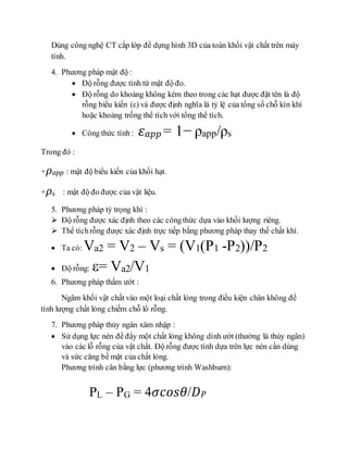 Dùng công nghệ CT cắp lớp để dựng hình 3D của toàn khối vật chất trên máy
tính.
4. Phương pháp mật độ :
 Độ rỗng được tính từ mật độ đo.
 Độ rỗng do khoảng không kèm theo trong các hạt được đặt tên là độ
rỗng biểu kiến (ε) và được định nghĩa là tỷ lệ của tổng số chỗ kín khí
hoặc khoảng trống thể tích với tổng thể tích.
 Công thức tính : 𝜀 𝑎𝑝𝑝 = 1− ρapp/ρs
Trong đó :
+ 𝜌 𝑎𝑝𝑝 : mật độ biểu kiến của khối hạt.
+ 𝜌s : mật độ đo được của vật liệu.
5. Phương pháp tỷ trọng khí :
 Độ rỗng được xác định theo các côngthức dựa vào khối lượng riêng.
 Thể tíchrỗng được xác định trực tiếp bằng phương pháp thay thế chất khí.
 Ta có: Va2 = V2 – Vs = (V1(P1 -P2))/P2
 Độ rỗng: = Va2/V1
6. Phương pháp thấm ướt :
Ngâm khối vật chất vào một loại chất lỏng trong điều kiện chân không để
tính lượng chất lỏng chiếm chỗ lổ rỗng.
7. Phương pháp thủy ngân xâm nhập :
 Sử dụng lực nén để đẩy một chất lỏng không dính ướt (thường là thủy ngân)
vào các lỗ rỗng của vật chất. Độ rỗng được tính dựa trên lực nén cần dùng
và sức căng bề mặt của chất lỏng.
Phương trình cân bằng lực (phương trình Washburn):
PL – PG = 4𝜎𝑐𝑜𝑠𝜃/𝐷 𝑃
 