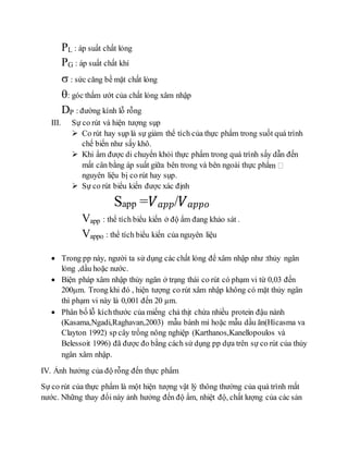 PL : áp suất chất lỏng
PG : áp suất chất khí
 : sức căng bề mặt chất lỏng
: góc thấm ướt của chất lỏng xâm nhập
DP : đường kính lỗ rỗng
III. Sự co rút và hiện tượng sụp
 Co rút hay sụp là sự giảm thể tích của thực phẩm trong suốt quá trình
chế biến như sấy khô.
 Khi ẩm được di chuyển khỏi thực phẩm trong quá trình sấy dẫn đến
mất cân bằng áp suất giữa bên trong và bên ngoài thực phẩ
nguyên liệu bị co rút hay sụp.
 Sự co rút biểu kiến được xác định
Sapp =𝑉 𝑎𝑝𝑝/𝑉 𝑎𝑝𝑝𝑜
Vapp : thể tích biểu kiến ở độ ẩm đang khảo sát .
Vappo : thể tích biểu kiến của nguyên liệu
 Trong pp này, người ta sử dụng các chất lỏng để xâm nhập như :thủy ngân
lỏng ,dầu hoặc nước.
 Biện pháp xâm nhập thủy ngân ở trạng thái co rút có phạm vi từ 0,03 đến
200µm. Trong khi đó , hiện tượng co rút xâm nhập không có mặt thủy ngân
thì phạm vi này là 0,001 đến 20 µm.
 Phân bố lỗ kíchthước của miếng chả thịt chứa nhiều protein đậu nành
(Kasama,Ngadi,Raghavan,2003) mẫu bánh mì hoặc mẫu dầu ăn(Hícasma va
Clayton 1992) sp cây trồng nông nghiệp (Karthanos,Kanellopoulos và
Belessoit 1996) đã được đo bằng cách sử dụng pp dựa trên sự co rút của thủy
ngân xâm nhập.
IV. Ảnh hưởng của độ rỗng đến thực phẩm
Sự co rút của thực phẩm là một hiện tượng vật lý thông thường của quá trình mất
nước. Những thay đổi này ảnh hưởng đến độ ẩm, nhiệt độ, chất lượng của các sản
 