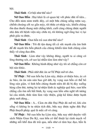  1 6 0 
hoäi.
Thaùi Sinh : Cô hoäi nhö theá naøo?
Nöõ Oan Hoàn : Ñaïi khaùi laø coù quan heä vôùi phuùc ñöùc toå tieân...
Cho ñeán naêm naêm tröôùc ñaây, coù moät böõa chaøng uoáng röôïu say,
cheánh choaùng côõi xe gaén maùy, toâi thöøa cô nhaäp xaùc, khieán chaøng
oám ñau thuoác thang maõi chaúng khoûi, cuoái cuøng chaøng ñöôïc ngöôøi
nhaø ñöa tôùi beänh vieän naøy chöõa trò, toâi khoâng ngôø raèng hai vò laïi
phaùt giaùc ra ñöôïc.
Thaùi Sinh : Oan hoàn traû oan nhö theá naøo?
Nöõ Oan Hoàn : Toâi ñaõ taän duïng taát caû söùc maïnh cuûa aâm linh
ñeå ñeø maïnh leân hoàn phaùch cuûa chaøng khieán taâm linh chaøng caûm
thaáy voâ cuøng ñau ñôùn.
Thaùi Sinh : Laøm nhö vaäy khoâng ñuùng, ngöôøi ta ai cuõng coù
loøng thöông xoùt, côù sao laïi nhaãn taâm laøm nhö vaäy?
Nöõ Oan Hoàn : Khoâng haønh ñoäng nhö vaäy toâi seõ chaúng coøn cô
hoäi naøo khaùc.
Thaùi Sinh : Phaûi nhôø ñöùc aân sö Teá Phaät môû trí cho.
Teá Phaät : Nöõ oan hoàn hoï Laâm naøy, thieän coù thieän baùo, aùc coù
aùc baùo, aân aân oaùn oaùn bao giôø döùt, hy voïng oan hoàn coù theå boû
loøng oaùn giaän, vì linh hoàn chaøng thanh nieân ñoù ñaõ bò ñaøy xuoáng
haøng caàm thuù, töông lai töï nhaän laõnh aùc nghieäp quaû baùo, oan hoàn
chaúng caàn oâm noãi baát bình, hy voïng oan hoàn sôùm nghó tôùi töông
lai cuûa mình, thöùc taâm laøm vieäc thieän, giuùp keû khaùc ñöôïc haïnh
phuùc môùi ñuùng...
Nöõ Oan Hoàn : A... Caûm ôn ñöùc Ñaïi Phaät ñaõ môû trí, khi coøn
soáng vì khoâng lo tu nhaân tích ñöùc, böõa nay ñöôïc nghe ñöùc Ñaïi
Phaät thuyeát phaùp, quaû laø maéc côõ voâ cuøng.
Teá Phaät : Nöõ oan hoàn hoï Laâm naøy, böõa nay nhôø duyeân vieát
saùch Nhaân Gian Du Kyù, oan hoàn coù theå thuaät laïi raønh maïch veà
nhöõng noåi khoå ñau ñaõ traûi qua, neáu nhö coù taâm hoïc ñaïo, haún laø
 