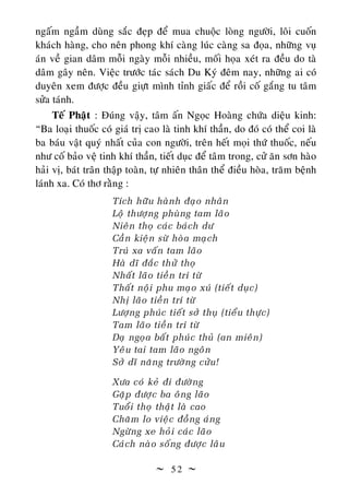  5 2 
ngaâám ngaàm duøng saéc ñeïp ñeå mua chuoäc loøng ngöôøi, loâi cuoán
khaùch haøng, cho neân phong khí caøng luùc caøng sa ñoïa, nhöõng vuï
aùn veà gian daâm moãi ngaøy moãi nhieàu, moái hoïa xeùt ra ñeàu do taø
daâm gaây neân. Vieäc tröôùc taùc saùch Du Kyù ñeâm nay, nhöõng ai coù
duyeân xem ñöôïc ñeàu giöït mình tænh giaác ñeå roài coá gaéng tu taâm
söûa taùnh.
Teá Phaät : Ñuùng vaäy, taâm aán Ngoïc Hoaøng chöùa dieäu kinh:
“Ba loaïi thuoác coù giaù trò cao laø tinh khí thaàn, do ñoù coù theå coi laø
ba baùu vaät quyù nhaát cuûa con ngöôøi, treân heát moïi thöù thuoác, neáu
nhö coá baûo veä tinh khí thaàn, tieát duïc ñeå taâm trong, cöû aên sôn haøo
haûi vò, baùt traân thaäp toaøn, töï nhieân thaân theå ñieàu hoøa, traêm beänh
laùnh xa. Coù thô raèng :
Tích höõu haønh ñaïo nhaân
Loä thöôïng phuøng tam laõo
Nieân thoï caùc baùch dö
Caàn kieän söø hoøa maïch
Truù xa vaán tam laõo
Haø dó ñaéc thöû thoï
Nhaát laõo tieàn trí töø
Thaát noäi phu maïo xuù (tieát duïc)
Nhò laõo tieàn trí töø
Löôïng phuùc tieát sôû thuï (tieåu thöïc)
Tam laõo tieàn trí töø
Daï ngoïa baát phuùc thuû (an mieân)
Yeâu tai tam laõo ngoân
Sôû dó naêng tröôøng cöûu!
Xöa coù keû ñi ñöôøng
Gaëp ñöôïc ba oâng laõo
Tuoåi thoï thaät laø cao
Chaêm lo vieäc ñoàng aùng
Ngöøng xe hoûi caùc laõo
Caùch naøo soáng ñöôïc laâu
 