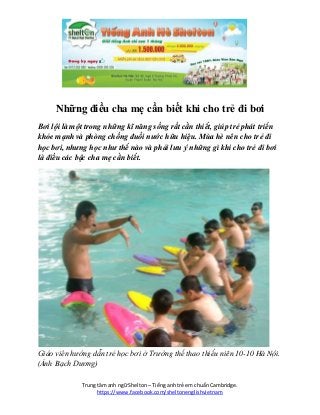 Trung tâm anh ngữ Shelton – Tiếng anh trẻ em chuẩn Cambridge.
https://www.facebook.com/sheltonenglishvietnam
Những điều cha mẹ cần biết khi cho trẻ đi bơi
Bơi lội là một trong những kĩ năng sống rất cần thiết, giúp trẻ phát triển
khỏe mạnh và phòng chống đuối nước hữu hiệu. Mùa hè nên cho trẻ đi
học bơi, nhưng học như thế nào và phải lưu ý những gì khi cho trẻ đi bơi
là điều các bậc cha mẹ cần biết.
Giáo viên hướng dẫn trẻ học bơi ở Trường thể thao thiếu niên 10-10 Hà Nội.
(Ảnh Bạch Dương)
 