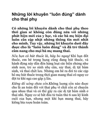 Những lời khuyên “luôn đúng” dành
cho thai phụ

Có những lời khuyên dành cho thai phụ theo
thời gian sẽ không còn đúng nữa với những
phát hiện mới của y học, và các bà mẹ hiện đại
luôn cần cập nhật những thông tin mới nhất
cho mình. Tuy vậy, những lời khuyên dưới đây
được cho là “luôn luôn đúng” và đã trở thành
cẩm nang cho mọi bà mẹ mang thai.
Nếu bạn có hút thuốc lá, hãy bỏ ngay! Khi bạn đốt
thuốc, em bé trong bụng cũng đang hút thuốc, và
hành động này dẫn đến hàng loạt các biến chứng như
sinh non, trẻ sơ sinh nhẹ cân, sảy thai, dị tật bẩm
sinh, và thai chết lưu. Những em bé ra đời từ các cặp
bố mẹ hút thuốc trong thời gian mang thai có nguy cơ
đột tử khi ngủ cao gấp 3 lần.
Kiêng đồ uống chứa cồn.Không lượng cồn nào được
cho là an toàn đối với thai phụ vì chất cồn sẽ chuyển
qua nhau thai và có thể gây ra các dị tật bẩm sinh ở
thai nhi. Nguy cơ sẽ bắt đầu từ tuần thứ 6 sau kỳ kinh
cuối của bạn, nhưng một khi bạn mang thai, hãy
kiêng bia rượu hoàn toàn.
 