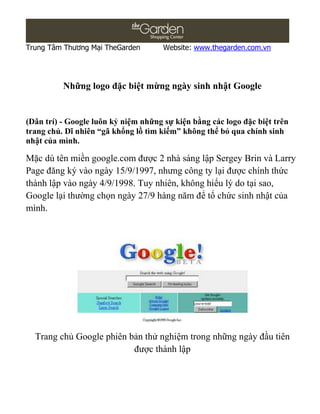 Trung Tâm Thương Mại TheGarden        Website: www.thegarden.com.vn




          Những logo đặc biệt mừng ngày sinh nhật Google


(Dân trí) - Google luôn kỷ niệm những sự kiện bằng các logo đặc biệt trên
trang chủ. Dĩ nhiên “gã khổng lồ tìm kiếm” không thể bỏ qua chính sinh
nhật của mình.

Mặc dù tên miền google.com được 2 nhà sáng lập Sergey Brin và Larry
Page đăng ký vào ngày 15/9/1997, nhưng công ty lại được chính thức
thành lập vào ngày 4/9/1998. Tuy nhiên, không hiểu lý do tại sao,
Google lại thường chọn ngày 27/9 hàng năm để tổ chức sinh nhật của
mình.




  Trang chủ Google phiên bản thử nghiệm trong những ngày đầu tiên
                          được thành lập
 