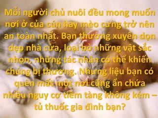 Mỗi người chủ nuôi đều mong muốn
nơi ở của cún hay mèo cưng trở nên
an toàn nhất. Bạn thường xuyên dọn
dẹp nhà cửa, loại bỏ những vật sắc
nhọn, những tác nhân có thể khiến
chúng bị thương. Nhưng liệu bạn có
quên mất một nơi cũng ẩn chứa
nhiều nguy cơ tiềm tàng không kém –
tủ thuốc gia đình bạn?
 