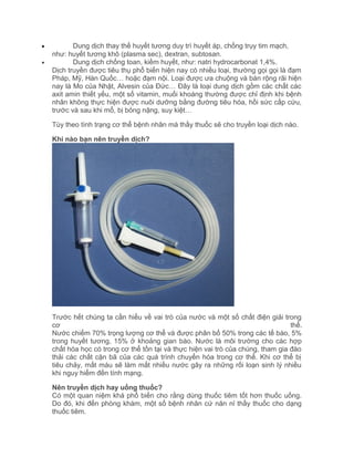 •
•

Dung dịch thay thế huyết tương duy trì huyết áp, chống trụy tim mạch,
như: huyết tương khô (plasma sec), dextran, subtosan.
Dung dịch chống toan, kiềm huyết, như: natri hydrocarbonat 1,4%.
Dịch truyền được tiêu thụ phổ biến hiện nay có nhiều loại, thường gọi gọi là đạm
Pháp, Mỹ, Hàn Quốc… hoặc đạm nội. Loại được ưa chuộng và bán rộng rãi hiện
nay là Mo của Nhật, Alvesin của Đức… Đây là loại dung dịch gồm các chất các
axit amin thiết yếu, một số vitamin, muối khoáng thường được chỉ định khi bệnh
nhân không thực hiện được nuôi dưỡng bằng đường tiêu hóa, hồi sức cấp cứu,
trước và sau khi mổ, bị bỏng nặng, suy kiệt…
Tùy theo tình trạng cơ thể bệnh nhân mà thầy thuốc sẽ cho truyền loại dịch nào.
Khi nào bạn nên truyền dịch?

Trước hết chúng ta cần hiểu về vai trò của nước và một số chất điện giải trong
cơ
thể.
Nước chiếm 70% trọng lượng cơ thể và được phân bố 50% trong các tế bào, 5%
trong huyết tương, 15% ở khoảng gian bào. Nước là môi trường cho các hợp
chất hóa học có trong cơ thể tồn tại và thực hiện vai trò của chúng, tham gia đào
thải các chất cặn bã của các quá trình chuyển hóa trong cơ thể. Khi cơ thể bị
tiêu chảy, mất máu sẽ làm mất nhiều nước gây ra những rối loạn sinh lý nhiều
khi nguy hiểm đến tính mạng.
Nên truyền dịch hay uống thuốc?
Có một quan niệm khá phổ biến cho rằng dùng thuốc tiêm tốt hơn thuốc uống.
Do đó, khi đến phòng khám, một số bệnh nhân cứ năn nỉ thầy thuốc cho dạng
thuốc tiêm.

 