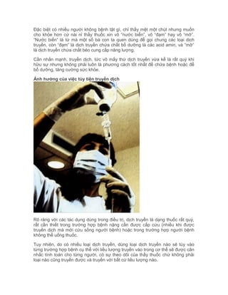 Đặc biệt có nhiều người không bệnh tật gì, chỉ thấy mệt một chút nhưng muốn
cho khỏe hơn cứ nài nỉ thầy thuốc xin vô “nước biển”, vô “đạm” hay vô “mỡ”.
“Nước biển” là từ mà một số bà con ta quen dùng để gọi chung các loại dịch
truyền, còn “đạm” là dịch truyền chứa chất bổ dưỡng là các acid amin, và “mỡ”
là dịch truyền chứa chất béo cung cấp năng lượng.
Cần nhấn mạnh, truyền dịch, tức vô mấy thứ dịch truyền vừa kể là rất quý khi
hữu sự nhưng không phải luôn là phương cách tốt nhất để chữa bệnh hoặc để
bổ dưỡng, tăng cường sức khỏe.
Ảnh hưởng của việc tùy tiện truyền dịch

Rõ ràng với các tác dụng dùng trong điều trị, dịch truyền là dạng thuốc rất quý,
rất cần thiết trong trường hợp bệnh nặng cần được cấp cứu (nhiều khi được
truyền dịch mà mới cứu sống người bệnh) hoặc trong trường hợp người bệnh
không thể uống thuốc.
Tuy nhiên, do có nhiều loại dịch truyền, dùng loại dịch truyền nào sẽ tùy vào
từng trường hợp bệnh cụ thể với liều lượng truyền vào trong cơ thể sẽ được cân
nhắc tính toán cho từng người, có sự theo dõi của thầy thuốc chứ không phải
loại nào cũng truyền được và truyền với bất cứ liều lượng nào.

 