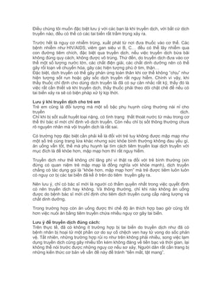 Điều chúng tôi muốn đặc biệt lưu ý với các bạn là khi truyền dịch, với bất cứ dịch
truyền nào, đều có thể có các tai biến rất trầm trọng xảy ra.
Trước hết là nguy cơ nhiễm trùng, xuất phát từ nơi đưa thuốc vào cơ thể. Các
bệnh nhiễm như HIV/AIDS, viêm gan siêu vi B, C… đều có thể lây nhiễm qua
con đường tiêm chích, đặc biệt qua truyền dịch, nếu việc truyền dịch bừa bãi
không đúng quy cách, không được vô trùng. Thứ đến, do truyền dịch đưa vào cơ
thể một số lượng nước lớn, các chất điện giải, các chất dinh dưỡng nên có thể
gây rối loạn về chuyển hóa, gây các hiện tượng phù ở tim, thận…
Đặc biệt, dịch truyền có thể gây phản ứng toàn thân khi cơ thể không “chịu” như
hiện tượng sốt run hoặc gây sốc dịch truyền rất nguy hiểm. Chính vì vậy, khi
thầy thuốc chỉ định cho dùng dịch truyền là đã có sự cân nhắc rất kỹ, thấy đó là
việc rất cần thiết và khi truyền dịch, thầy thuốc phải theo dõi chặt chẽ để nếu có
tai biến xảy ra sẽ có biện pháp xử lý kịp thời.
Lưu ý khi truyền dịch cho trẻ em
Trẻ em cũng là đối tượng mà một số bậc phụ huynh cũng thường nài nỉ cho
truyền
dịch.
Chỉ khi bị sốt xuất huyết loại nặng, có tình trạng thất thoát nước từ máu trong cơ
thể thì bác sĩ mới chỉ định vô dịch truyền. Còn nếu chỉ bị sốt thông thường chưa
rõ nguyên nhân mà vội truyền dịch là rất sai.
Có trường hợp đặc biệt cần phải kể là đối với trẻ tuy không được mập mạp như
một số trẻ cùng trang lứa khác nhưng sức khỏe bình thường không đau yếu gì,
ăn uống vẫn tốt, thế mà phụ huynh lại tìm cách tiêm truyền loại dịch truyền với
mục đích là để khỏe hơn, mập mạp hơn thì rất nguy hiểm.
Truyền dịch như thế không chỉ lãng phí vì thật ra đối với trẻ bình thường (xin
đừng có quan niệm trẻ mập mạp là đồng nghĩa với khỏe mạnh), dịch truyền
chẳng có tác dụng gọi là “khỏe hơn, mập mạp hơn” mà trẻ được tiêm luôn luôn
có nguy cơ bị các tai biến đã kể ở trên do tiêm truyền gây ra.
Nên lưu ý, chỉ có bác sĩ mới là người có thẩm quyền nhất trong việc quyết định
có nên truyền dịch hay không. Và thông thường, chỉ khi nào không ăn uống
được do bệnh bác sĩ mới chỉ định cho tiêm dịch truyền cung cấp năng lượng và
chất dinh dưỡng.
Trong trường hợp còn ăn uống được thì chế độ ăn thích hợp bao giờ cũng tốt
hơn việc nuôi ăn bằng tiêm truyền chứa nhiều nguy cơ gây tai biến.
Lưu ý để truyền dịch đúng cách:
Trên thực tế, đã có không ít trường hợp bị tai biến do truyền dịch như đã có
bệnh nhân bị hoại tử một phần cơ do sự cố chệch ven hay tử vong do sốc phản
vệ. Tất nhiên, những trường hợp rủi ro như trên không phải nhiều, song việc lạm
dụng truyền dịch cũng gây nhiều tốn kém không đáng về tiền bạc và thời gian, lại
không thể nói trước được những nguy cơ nếu sơ xảy. Người dân rất cần trang bị
những kiến thức cơ bản về vấn đề này để tránh “tiền mất, tật mang”.

 