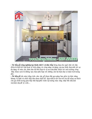 - Tủ bếp gỗ công nghiệp tạo hình chữ U có đảo bếp bóng đẹp cho ngôi nhà với đặc
điểm là thiết kế linh hoạt về kiểu dáng và công năng sử dụng cao,tạo hình đẹp mắt với sự
đa dạng về màu sắc, đảm bảo độ bền đẹp và sự an toàn,thân thiện với môi trường sống.
Đây được xem là những lựa chọn phù hợp với những căn hộ hiện đại có diện tích tương
đối.
- Tủ bếp gỗ sắc màu trắng tinh- nâu vân gỗ được đặt gọn gàng bao gồm tủ chức năng,
khung tủ lạnh và chiếc bếp đảo được thiết kế đẹp mắt,là nơi lưu trữ các đồ uống ưa thích
cho gia đình trong gian bếp nhà bạn,phối kính ốp tường màu vàng nhạt bắt mắt,mát
mẻ,hiện đại,dễ vệ sinh....
 