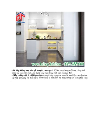 - Tủ bếp không tay nắm gỗ Acrylic cao cấp,có độ bền cao,chống mối mọt,công vênh
,màu sắc luôn tươi mới...Sử dụng tông màu trắng tinh làm chủ đạo đẹp.
- Mẫu tủ bếp chữ L phối bàn đảo tiện nghi,tiện dụng,các thiết bị phụ kiện cao cấp,được
sắp xếp gọn gàng và thiết kế tủ bếp trên và tủ bếp dưới hài hòa,đường nét tỉ mỉ,chắc chắn
.
 