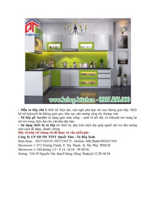 - Mẫu tủ bếp chữ L thiết kế hiện đại, tiện nghi phù hợp với mọi không gian bếp. Thiết
kế tiết kiệm tối đa không gian góc, khu vực nấu nướng rộng rãi, thoáng mát.
- Tủ bếp gỗ Acrylic sử dụng gam màu trắng - xanh lá nổi bật, cá tính,mát mẻ mang lại
nét trẻ trung, hiện đại cho căn bếp nhà bạn.
- Sử dụng thiết bị tủ bếp với thiết bị, phụ kiện hiện đại giúp người nội trợ nấu nướng
một cách dễ dàng, nhanh chóng.
Hãy liênhệ với chúng tôi để được tư vấn miễn phí:
Công Ty CP XD TM TTNT Quyết Tâm - Tủ Bếp Xinh
Điện thoại: 0837150155- 0837150175 - Hotline: MR.Thanh 0903837455
Showroom 1: 873 Trường Chinh, P. Tây Thạnh, Q. Tân Phú, TPHCM
Showroom 2: 580 đường 3/2 - P.14 - Q.10 - TP.HCM.
Xưởng: 338/38 Nguyễn Văn Quá,P.Hưng Đông Thuận,Q.12,TP.HCM
 