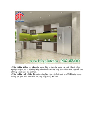 - Mẫu tủ bếp không tay nắm này mang đậm vẻ đẹp đặc trưng của chất liệu gỗ công
nghiệp Acrylic, đó là độ sáng bóng và màu sắc nổi bật. Đây sẽ là điểm nhấn đẹp mắt cho
căn bếp và cả ngôi nhà của bạn.
- Mẫu tủ bếp chữ L hiện đại,không gian bếp rộng rãi,thoải mái và phối kính ốp tường
cường lực gam màu xanh mát mẻ,chấy trầy,có độ bền cao .
 