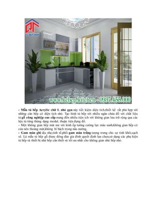 - Mẫu tủ bếp Acrylic chữ L nhỏ gọn này tiết kiệm diện tích,thiết kế rất phù hợp với
những căn bếp có diện tích nhỏ. Tạo hình tủ bếp với nhiều ngăn chứa đồ với chất liệu
tủ gỗ công nghiệp cao cấp mang đến nhiều tiện ích với không gian lưu trữ rộng qua các
hộc tủ từng thùng dạng modul, thuận tiện đựng đồ.
- Một không gian bếp mát mẻ với kính ốp tường cường lực màu xanh,không gian bếp có
cửa nên thoáng mát,không bí bách trong nấu nướng.
- Gam màu ghi dịu nhẹ,tinh tế,phối gam màu trắng tượng trưng cho sự tinh khôi,sạch
sẽ. Là mẫu tủ bếp gỗ được đông đảo gia đình quyết định lựa chọn,sử dụng các phụ kiện
tủ bếp và thiết bị nhà bếp cần thiết và tối ưu nhất cho không gian nhà bếp nhỏ.
 