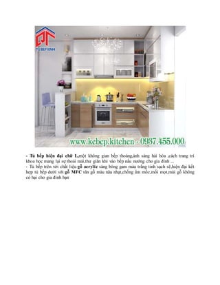 - Tủ bếp hiện đại chữ L,một không gian bếp thoáng,ánh sáng hài hòa ,cách trang trí
khoa học mang lại sự thoải mái,thư giãn khi vào bếp nấu nướng cho gia đình ...
- Tủ bếp trên với chất liệu gỗ acrylic sáng bóng gam màu trắng tinh sạch sẽ,hiện đại kết
hợp tủ bếp dưới với gỗ MFC vân gỗ màu nâu nhạt,chống ẩm mốc,mối mọt,mùi gỗ không
có hại cho gia đình bạn
 