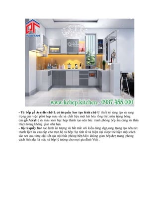- Tủ bếp gỗ Acrylic chữ L có tủ quầy bar tạo hình chữ U thiết kế sáng tạo và sang
trọng qua việc phối hợp màu sắc và chất liệu một hài hòa tổng thể, màu trắng bóng
của gỗ Acrylic và màu xám bạc hợp thành tạo nên bức tranh phòng bếp ấm cúng và thân
thiện trong không gian nhà bạn.
- Bộ tủ quầy bar tạo hình ấn tượng và bắt mắt với kiểu dáng đẹp,sang trọng tạo nên nét
thanh lịch và cao cấp cho trọn bộ tủ bếp. Sự tinh tế và hiện đại được thể hiện một cách
sắc nét qua từng chi tiết của nội thất phòng bếp.Một không gian bếp đẹp mang phong
cách hiện đại là mẫu tủ bếp lý tưởng cho mọi gia đình Việt .
 