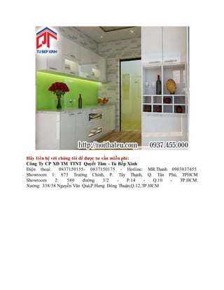 Hãy liên hệ với chúng tôi để được tư vấn miễn phí:
Công Ty CP XD TM TTNT Quyết Tâm - Tủ Bếp Xinh
Điện thoại: 0837150155- 0837150175 - Hotline: MR.Thanh 0903837455
Showroom 1: 873 Trường Chinh, P. Tây Thạnh, Q. Tân Phú, TPHCM
Showroom 2: 580 đường 3/2 - P.14 - Q.10 - TP.HCM.
Xưởng: 338/38 Nguyễn Văn Quá,P.Hưng Đông Thuận,Q.12,TP.HCM
 